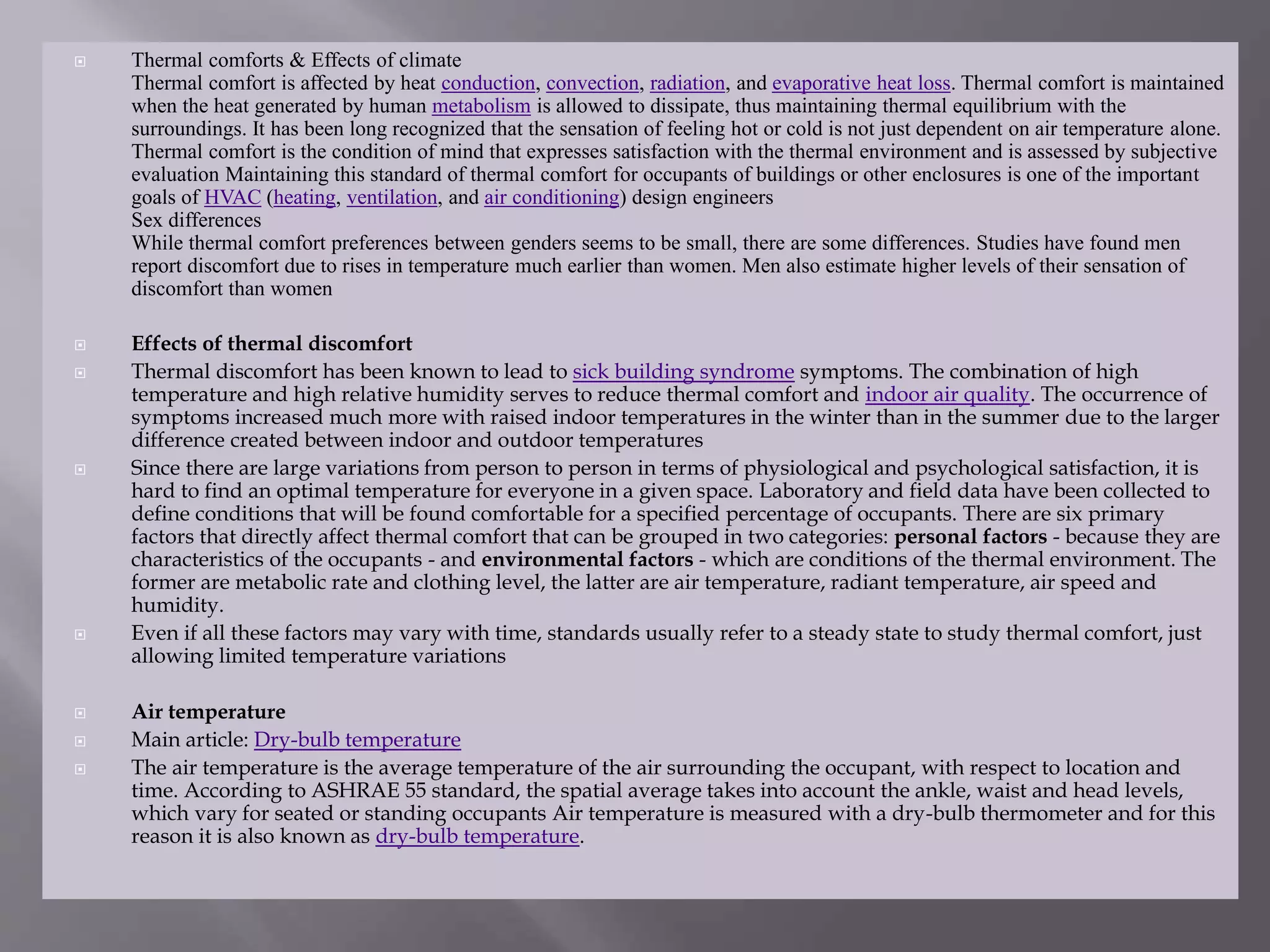  Thermal comforts & Effects of climate
Thermal comfort is affected by heat conduction, convection, radiation, and evaporative heat loss. Thermal comfort is maintained
when the heat generated by human metabolism is allowed to dissipate, thus maintaining thermal equilibrium with the
surroundings. It has been long recognized that the sensation of feeling hot or cold is not just dependent on air temperature alone.
Thermal comfort is the condition of mind that expresses satisfaction with the thermal environment and is assessed by subjective
evaluation Maintaining this standard of thermal comfort for occupants of buildings or other enclosures is one of the important
goals of HVAC (heating, ventilation, and air conditioning) design engineers
Sex differences
While thermal comfort preferences between genders seems to be small, there are some differences. Studies have found men
report discomfort due to rises in temperature much earlier than women. Men also estimate higher levels of their sensation of
discomfort than women
 Effects of thermal discomfort
 Thermal discomfort has been known to lead to sick building syndrome symptoms. The combination of high
temperature and high relative humidity serves to reduce thermal comfort and indoor air quality. The occurrence of
symptoms increased much more with raised indoor temperatures in the winter than in the summer due to the larger
difference created between indoor and outdoor temperatures
 Since there are large variations from person to person in terms of physiological and psychological satisfaction, it is
hard to find an optimal temperature for everyone in a given space. Laboratory and field data have been collected to
define conditions that will be found comfortable for a specified percentage of occupants. There are six primary
factors that directly affect thermal comfort that can be grouped in two categories: personal factors - because they are
characteristics of the occupants - and environmental factors - which are conditions of the thermal environment. The
former are metabolic rate and clothing level, the latter are air temperature, radiant temperature, air speed and
humidity.
 Even if all these factors may vary with time, standards usually refer to a steady state to study thermal comfort, just
allowing limited temperature variations
 Air temperature
 Main article: Dry-bulb temperature
 The air temperature is the average temperature of the air surrounding the occupant, with respect to location and
time. According to ASHRAE 55 standard, the spatial average takes into account the ankle, waist and head levels,
which vary for seated or standing occupants Air temperature is measured with a dry-bulb thermometer and for this
reason it is also known as dry-bulb temperature.
 