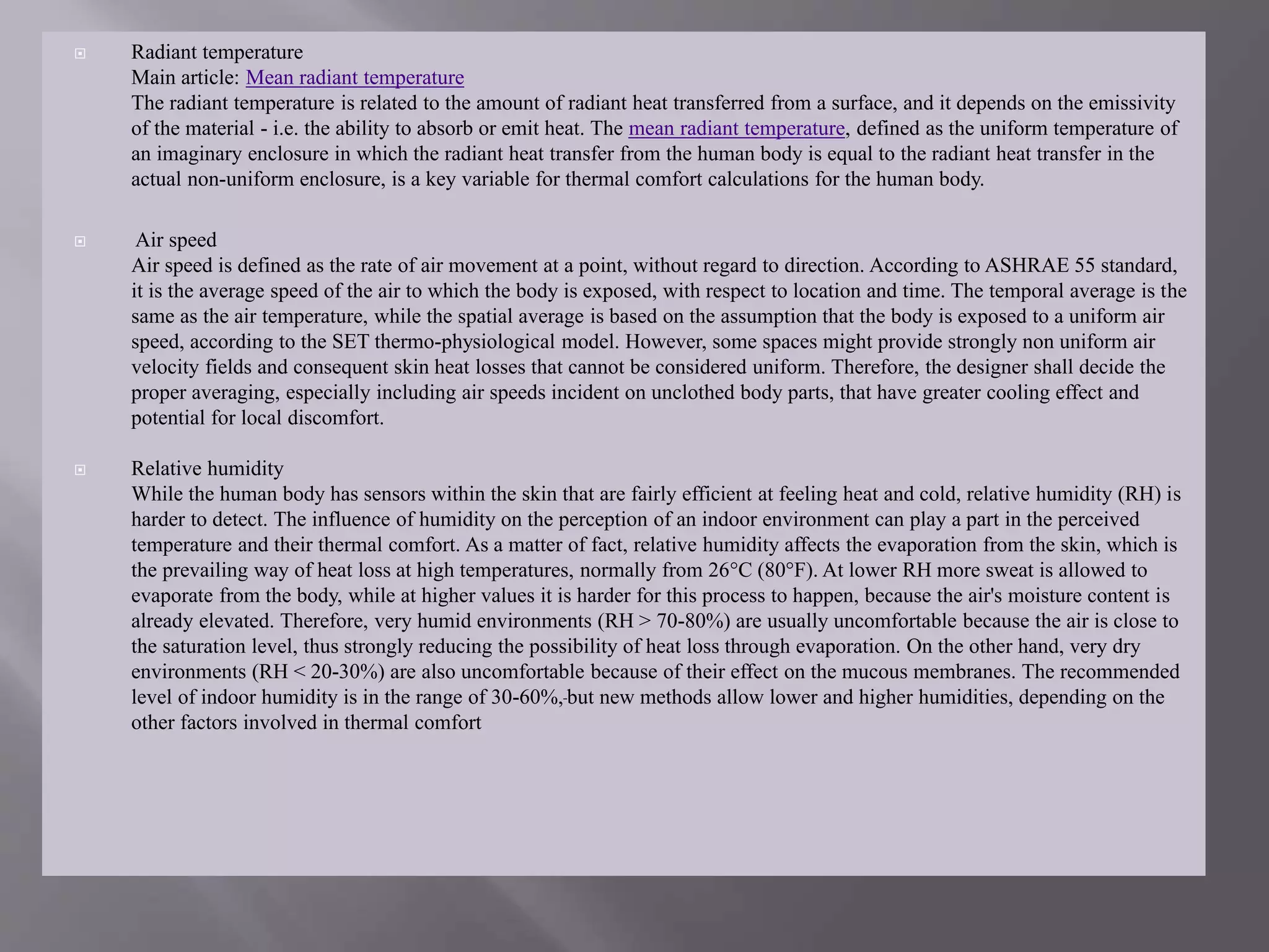  Radiant temperature
Main article: Mean radiant temperature
The radiant temperature is related to the amount of radiant heat transferred from a surface, and it depends on the emissivity
of the material - i.e. the ability to absorb or emit heat. The mean radiant temperature, defined as the uniform temperature of
an imaginary enclosure in which the radiant heat transfer from the human body is equal to the radiant heat transfer in the
actual non-uniform enclosure, is a key variable for thermal comfort calculations for the human body.
 Air speed
Air speed is defined as the rate of air movement at a point, without regard to direction. According to ASHRAE 55 standard,
it is the average speed of the air to which the body is exposed, with respect to location and time. The temporal average is the
same as the air temperature, while the spatial average is based on the assumption that the body is exposed to a uniform air
speed, according to the SET thermo-physiological model. However, some spaces might provide strongly non uniform air
velocity fields and consequent skin heat losses that cannot be considered uniform. Therefore, the designer shall decide the
proper averaging, especially including air speeds incident on unclothed body parts, that have greater cooling effect and
potential for local discomfort.
 Relative humidity
While the human body has sensors within the skin that are fairly efficient at feeling heat and cold, relative humidity (RH) is
harder to detect. The influence of humidity on the perception of an indoor environment can play a part in the perceived
temperature and their thermal comfort. As a matter of fact, relative humidity affects the evaporation from the skin, which is
the prevailing way of heat loss at high temperatures, normally from 26°C (80°F). At lower RH more sweat is allowed to
evaporate from the body, while at higher values it is harder for this process to happen, because the air's moisture content is
already elevated. Therefore, very humid environments (RH > 70-80%) are usually uncomfortable because the air is close to
the saturation level, thus strongly reducing the possibility of heat loss through evaporation. On the other hand, very dry
environments (RH < 20-30%) are also uncomfortable because of their effect on the mucous membranes. The recommended
level of indoor humidity is in the range of 30-60%, but new methods allow lower and higher humidities, depending on the
other factors involved in thermal comfort
 