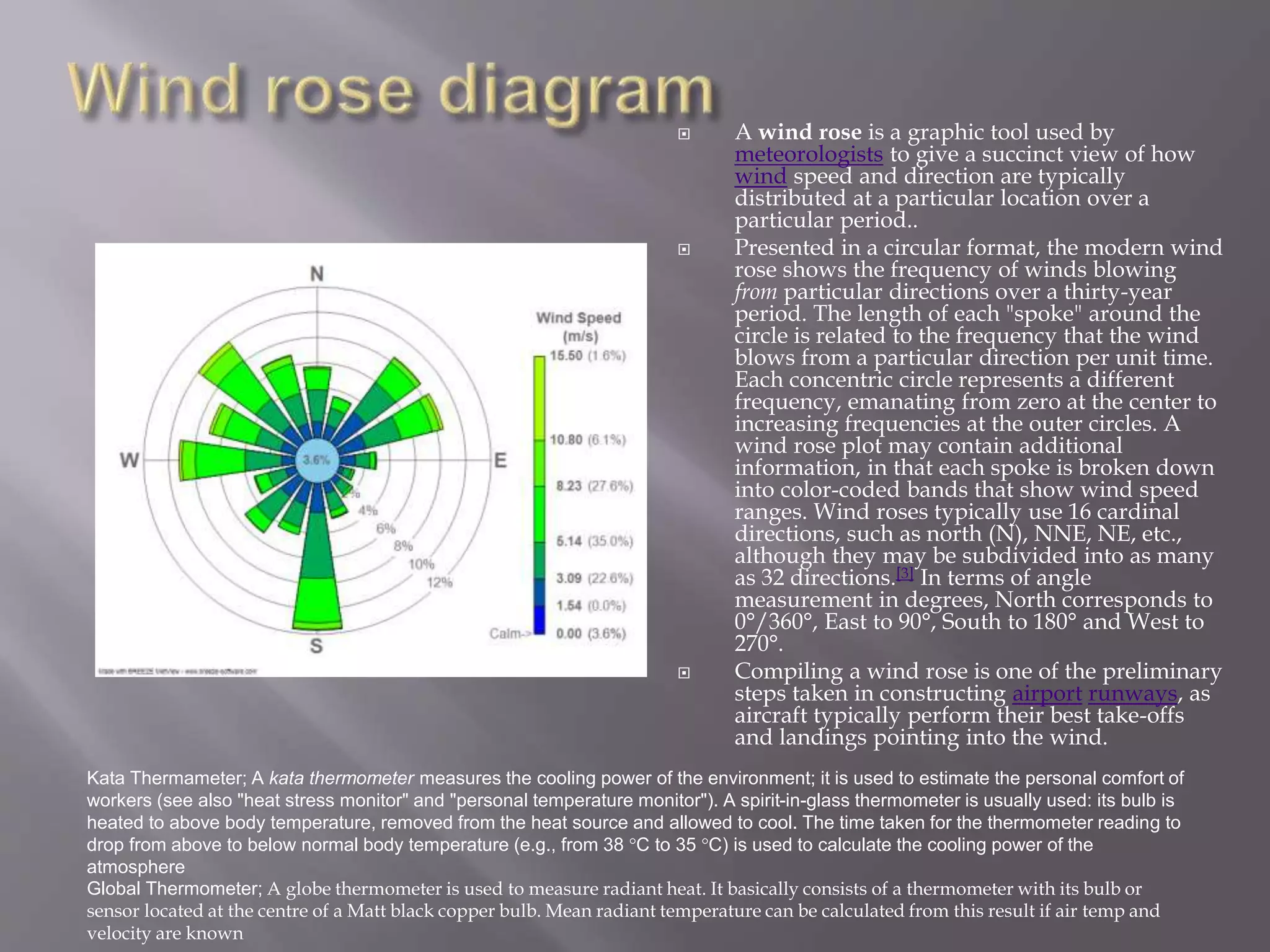  A wind rose is a graphic tool used by
meteorologists to give a succinct view of how
wind speed and direction are typically
distributed at a particular location over a
particular period..
 Presented in a circular format, the modern wind
rose shows the frequency of winds blowing
from particular directions over a thirty-year
period. The length of each "spoke" around the
circle is related to the frequency that the wind
blows from a particular direction per unit time.
Each concentric circle represents a different
frequency, emanating from zero at the center to
increasing frequencies at the outer circles. A
wind rose plot may contain additional
information, in that each spoke is broken down
into color-coded bands that show wind speed
ranges. Wind roses typically use 16 cardinal
directions, such as north (N), NNE, NE, etc.,
although they may be subdivided into as many
as 32 directions.[3] In terms of angle
measurement in degrees, North corresponds to
0°/360°, East to 90°, South to 180° and West to
270°.
 Compiling a wind rose is one of the preliminary
steps taken in constructing airport runways, as
aircraft typically perform their best take-offs
and landings pointing into the wind.
Kata Thermameter; A kata thermometer measures the cooling power of the environment; it is used to estimate the personal comfort of
workers (see also "heat stress monitor" and "personal temperature monitor"). A spirit-in-glass thermometer is usually used: its bulb is
heated to above body temperature, removed from the heat source and allowed to cool. The time taken for the thermometer reading to
drop from above to below normal body temperature (e.g., from 38 °C to 35 °C) is used to calculate the cooling power of the
atmosphere
Global Thermometer; A globe thermometer is used to measure radiant heat. It basically consists of a thermometer with its bulb or
sensor located at the centre of a Matt black copper bulb. Mean radiant temperature can be calculated from this result if air temp and
velocity are known
 