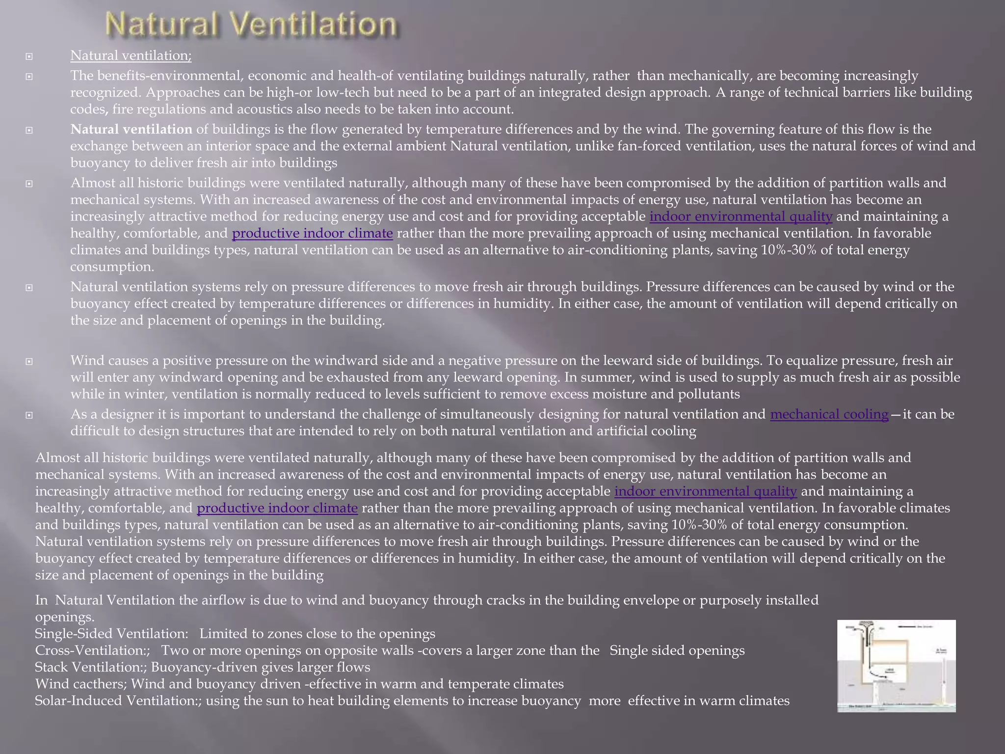  Natural ventilation;
 The benefits-environmental, economic and health-of ventilating buildings naturally, rather than mechanically, are becoming increasingly
recognized. Approaches can be high-or low-tech but need to be a part of an integrated design approach. A range of technical barriers like building
codes, fire regulations and acoustics also needs to be taken into account.
 Natural ventilation of buildings is the flow generated by temperature differences and by the wind. The governing feature of this flow is the
exchange between an interior space and the external ambient Natural ventilation, unlike fan-forced ventilation, uses the natural forces of wind and
buoyancy to deliver fresh air into buildings
 Almost all historic buildings were ventilated naturally, although many of these have been compromised by the addition of partition walls and
mechanical systems. With an increased awareness of the cost and environmental impacts of energy use, natural ventilation has become an
increasingly attractive method for reducing energy use and cost and for providing acceptable indoor environmental quality and maintaining a
healthy, comfortable, and productive indoor climate rather than the more prevailing approach of using mechanical ventilation. In favorable
climates and buildings types, natural ventilation can be used as an alternative to air-conditioning plants, saving 10%-30% of total energy
consumption.
 Natural ventilation systems rely on pressure differences to move fresh air through buildings. Pressure differences can be caused by wind or the
buoyancy effect created by temperature differences or differences in humidity. In either case, the amount of ventilation will depend critically on
the size and placement of openings in the building.
 Wind causes a positive pressure on the windward side and a negative pressure on the leeward side of buildings. To equalize pressure, fresh air
will enter any windward opening and be exhausted from any leeward opening. In summer, wind is used to supply as much fresh air as possible
while in winter, ventilation is normally reduced to levels sufficient to remove excess moisture and pollutants
 As a designer it is important to understand the challenge of simultaneously designing for natural ventilation and mechanical cooling—it can be
difficult to design structures that are intended to rely on both natural ventilation and artificial cooling
In Natural Ventilation the airflow is due to wind and buoyancy through cracks in the building envelope or purposely installed
openings.
Single-Sided Ventilation: Limited to zones close to the openings
Cross-Ventilation:; Two or more openings on opposite walls -covers a larger zone than the Single sided openings
Stack Ventilation:; Buoyancy-driven gives larger flows
Wind cacthers; Wind and buoyancy driven -effective in warm and temperate climates
Solar-Induced Ventilation:; using the sun to heat building elements to increase buoyancy more effective in warm climates
Almost all historic buildings were ventilated naturally, although many of these have been compromised by the addition of partition walls and
mechanical systems. With an increased awareness of the cost and environmental impacts of energy use, natural ventilation has become an
increasingly attractive method for reducing energy use and cost and for providing acceptable indoor environmental quality and maintaining a
healthy, comfortable, and productive indoor climate rather than the more prevailing approach of using mechanical ventilation. In favorable climates
and buildings types, natural ventilation can be used as an alternative to air-conditioning plants, saving 10%-30% of total energy consumption.
Natural ventilation systems rely on pressure differences to move fresh air through buildings. Pressure differences can be caused by wind or the
buoyancy effect created by temperature differences or differences in humidity. In either case, the amount of ventilation will depend critically on the
size and placement of openings in the building
 