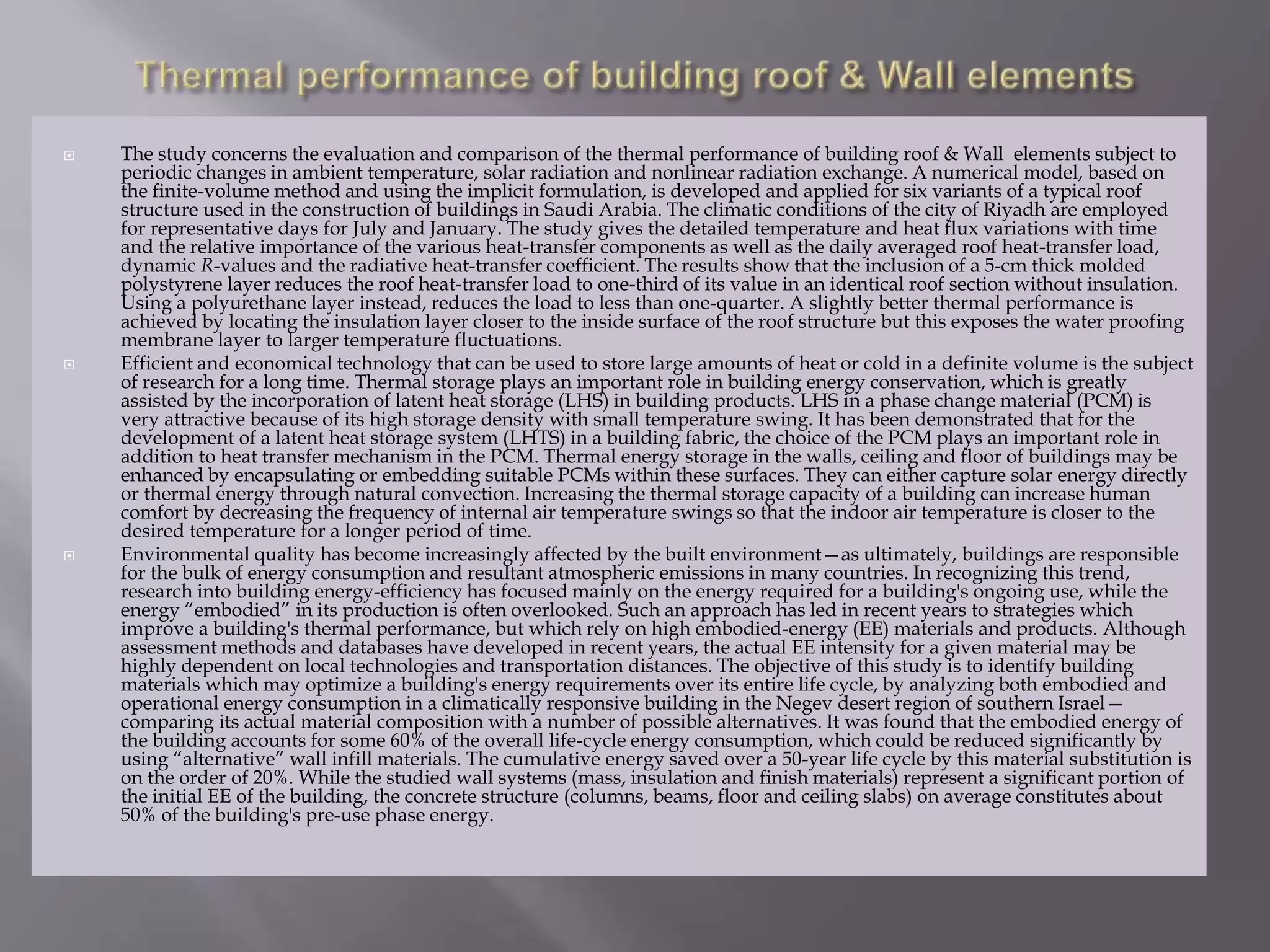  The study concerns the evaluation and comparison of the thermal performance of building roof & Wall elements subject to
periodic changes in ambient temperature, solar radiation and nonlinear radiation exchange. A numerical model, based on
the finite-volume method and using the implicit formulation, is developed and applied for six variants of a typical roof
structure used in the construction of buildings in Saudi Arabia. The climatic conditions of the city of Riyadh are employed
for representative days for July and January. The study gives the detailed temperature and heat flux variations with time
and the relative importance of the various heat-transfer components as well as the daily averaged roof heat-transfer load,
dynamic R-values and the radiative heat-transfer coefficient. The results show that the inclusion of a 5-cm thick molded
polystyrene layer reduces the roof heat-transfer load to one-third of its value in an identical roof section without insulation.
Using a polyurethane layer instead, reduces the load to less than one-quarter. A slightly better thermal performance is
achieved by locating the insulation layer closer to the inside surface of the roof structure but this exposes the water proofing
membrane layer to larger temperature fluctuations.
 Efficient and economical technology that can be used to store large amounts of heat or cold in a definite volume is the subject
of research for a long time. Thermal storage plays an important role in building energy conservation, which is greatly
assisted by the incorporation of latent heat storage (LHS) in building products. LHS in a phase change material (PCM) is
very attractive because of its high storage density with small temperature swing. It has been demonstrated that for the
development of a latent heat storage system (LHTS) in a building fabric, the choice of the PCM plays an important role in
addition to heat transfer mechanism in the PCM. Thermal energy storage in the walls, ceiling and floor of buildings may be
enhanced by encapsulating or embedding suitable PCMs within these surfaces. They can either capture solar energy directly
or thermal energy through natural convection. Increasing the thermal storage capacity of a building can increase human
comfort by decreasing the frequency of internal air temperature swings so that the indoor air temperature is closer to the
desired temperature for a longer period of time.
 Environmental quality has become increasingly affected by the built environment—as ultimately, buildings are responsible
for the bulk of energy consumption and resultant atmospheric emissions in many countries. In recognizing this trend,
research into building energy-efficiency has focused mainly on the energy required for a building's ongoing use, while the
energy “embodied” in its production is often overlooked. Such an approach has led in recent years to strategies which
improve a building's thermal performance, but which rely on high embodied-energy (EE) materials and products. Although
assessment methods and databases have developed in recent years, the actual EE intensity for a given material may be
highly dependent on local technologies and transportation distances. The objective of this study is to identify building
materials which may optimize a building's energy requirements over its entire life cycle, by analyzing both embodied and
operational energy consumption in a climatically responsive building in the Negev desert region of southern Israel—
comparing its actual material composition with a number of possible alternatives. It was found that the embodied energy of
the building accounts for some 60% of the overall life-cycle energy consumption, which could be reduced significantly by
using “alternative” wall infill materials. The cumulative energy saved over a 50-year life cycle by this material substitution is
on the order of 20%. While the studied wall systems (mass, insulation and finish materials) represent a significant portion of
the initial EE of the building, the concrete structure (columns, beams, floor and ceiling slabs) on average constitutes about
50% of the building's pre-use phase energy.
 