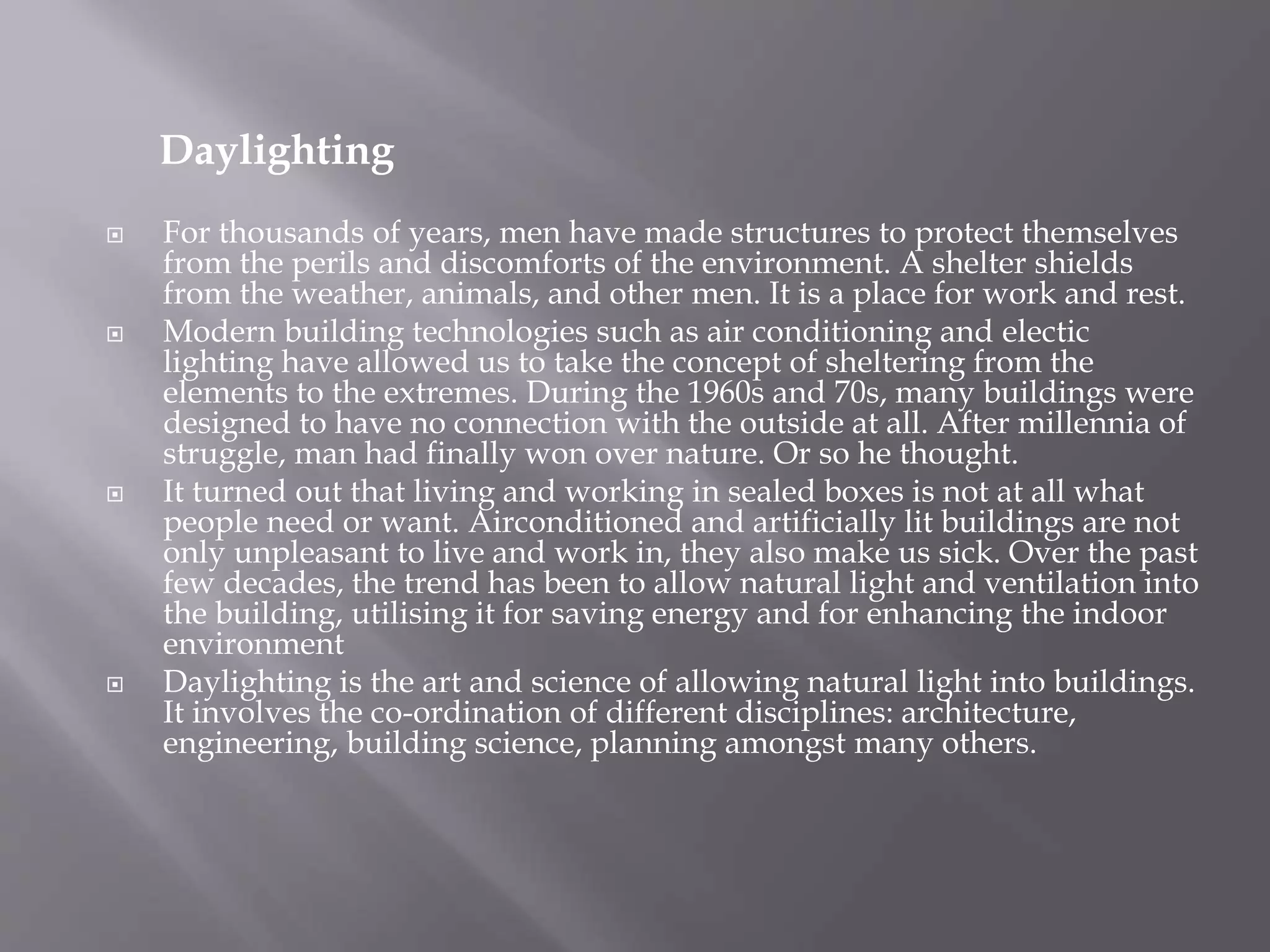 Daylighting
 For thousands of years, men have made structures to protect themselves
from the perils and discomforts of the environment. A shelter shields
from the weather, animals, and other men. It is a place for work and rest.
 Modern building technologies such as air conditioning and electic
lighting have allowed us to take the concept of sheltering from the
elements to the extremes. During the 1960s and 70s, many buildings were
designed to have no connection with the outside at all. After millennia of
struggle, man had finally won over nature. Or so he thought.
 It turned out that living and working in sealed boxes is not at all what
people need or want. Airconditioned and artificially lit buildings are not
only unpleasant to live and work in, they also make us sick. Over the past
few decades, the trend has been to allow natural light and ventilation into
the building, utilising it for saving energy and for enhancing the indoor
environment
 Daylighting is the art and science of allowing natural light into buildings.
It involves the co-ordination of different disciplines: architecture,
engineering, building science, planning amongst many others.
 