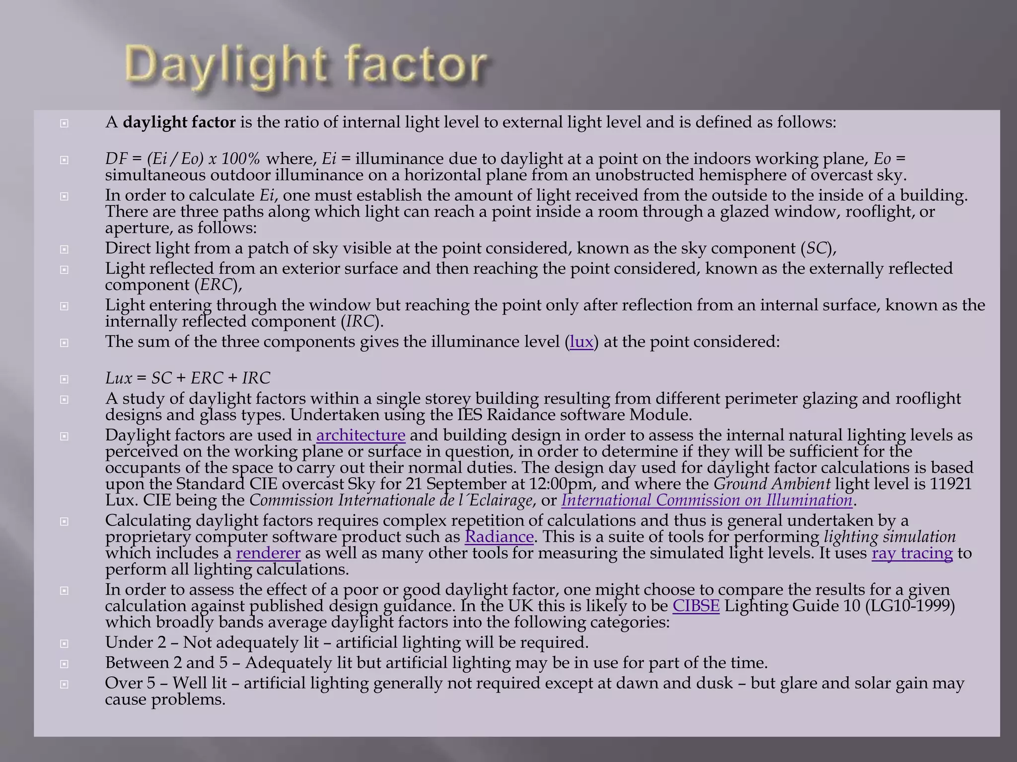  A daylight factor is the ratio of internal light level to external light level and is defined as follows:
 DF = (Ei / Eo) x 100% where, Ei = illuminance due to daylight at a point on the indoors working plane, Eo =
simultaneous outdoor illuminance on a horizontal plane from an unobstructed hemisphere of overcast sky.
 In order to calculate Ei, one must establish the amount of light received from the outside to the inside of a building.
There are three paths along which light can reach a point inside a room through a glazed window, rooflight, or
aperture, as follows:
 Direct light from a patch of sky visible at the point considered, known as the sky component (SC),
 Light reflected from an exterior surface and then reaching the point considered, known as the externally reflected
component (ERC),
 Light entering through the window but reaching the point only after reflection from an internal surface, known as the
internally reflected component (IRC).
 The sum of the three components gives the illuminance level (lux) at the point considered:
 Lux = SC + ERC + IRC
 A study of daylight factors within a single storey building resulting from different perimeter glazing and rooflight
designs and glass types. Undertaken using the IES Raidance software Module.
 Daylight factors are used in architecture and building design in order to assess the internal natural lighting levels as
perceived on the working plane or surface in question, in order to determine if they will be sufficient for the
occupants of the space to carry out their normal duties. The design day used for daylight factor calculations is based
upon the Standard CIE overcast Sky for 21 September at 12:00pm, and where the Ground Ambient light level is 11921
Lux. CIE being the Commission Internationale de l´Eclairage, or International Commission on Illumination.
 Calculating daylight factors requires complex repetition of calculations and thus is general undertaken by a
proprietary computer software product such as Radiance. This is a suite of tools for performing lighting simulation
which includes a renderer as well as many other tools for measuring the simulated light levels. It uses ray tracing to
perform all lighting calculations.
 In order to assess the effect of a poor or good daylight factor, one might choose to compare the results for a given
calculation against published design guidance. In the UK this is likely to be CIBSE Lighting Guide 10 (LG10-1999)
which broadly bands average daylight factors into the following categories:
 Under 2 – Not adequately lit – artificial lighting will be required.
 Between 2 and 5 – Adequately lit but artificial lighting may be in use for part of the time.
 Over 5 – Well lit – artificial lighting generally not required except at dawn and dusk – but glare and solar gain may
cause problems.
 
