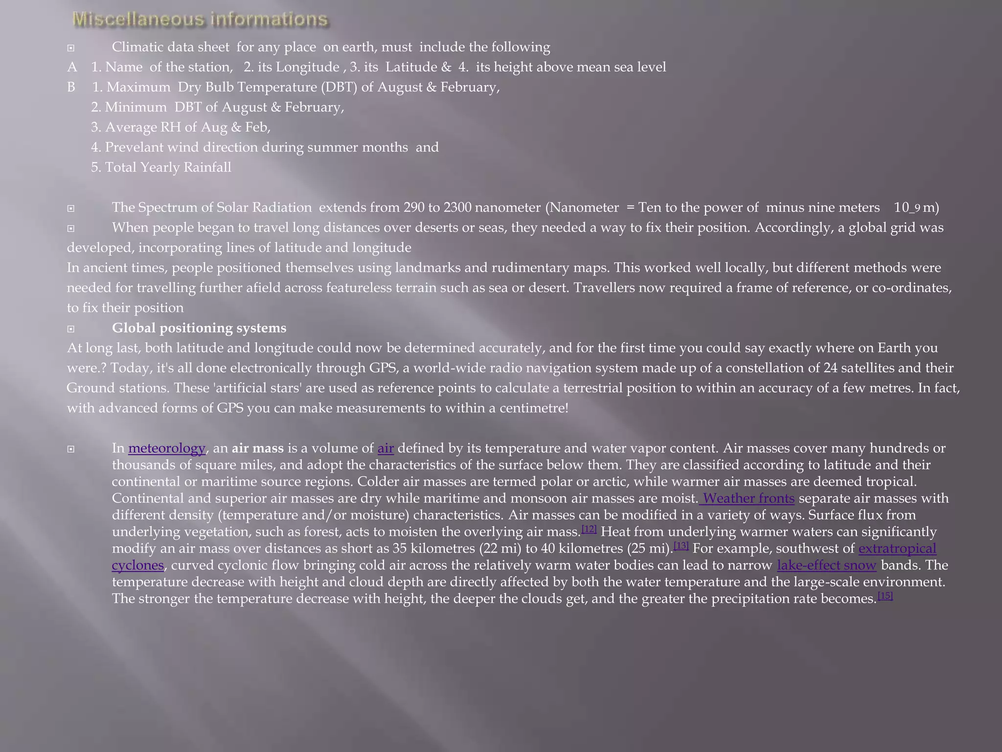  Climatic data sheet for any place on earth, must include the following
A 1. Name of the station, 2. its Longitude , 3. its Latitude & 4. its height above mean sea level
B 1. Maximum Dry Bulb Temperature (DBT) of August & February,
2. Minimum DBT of August & February,
3. Average RH of Aug & Feb,
4. Prevelant wind direction during summer months and
5. Total Yearly Rainfall
 The Spectrum of Solar Radiation extends from 290 to 2300 nanometer (Nanometer = Ten to the power of minus nine meters 10_9 m)
 When people began to travel long distances over deserts or seas, they needed a way to fix their position. Accordingly, a global grid was
developed, incorporating lines of latitude and longitude
In ancient times, people positioned themselves using landmarks and rudimentary maps. This worked well locally, but different methods were
needed for travelling further afield across featureless terrain such as sea or desert. Travellers now required a frame of reference, or co-ordinates,
to fix their position
 Global positioning systems
At long last, both latitude and longitude could now be determined accurately, and for the first time you could say exactly where on Earth you
were.? Today, it's all done electronically through GPS, a world-wide radio navigation system made up of a constellation of 24 satellites and their
Ground stations. These 'artificial stars' are used as reference points to calculate a terrestrial position to within an accuracy of a few metres. In fact,
with advanced forms of GPS you can make measurements to within a centimetre!
 In meteorology, an air mass is a volume of air defined by its temperature and water vapor content. Air masses cover many hundreds or
thousands of square miles, and adopt the characteristics of the surface below them. They are classified according to latitude and their
continental or maritime source regions. Colder air masses are termed polar or arctic, while warmer air masses are deemed tropical.
Continental and superior air masses are dry while maritime and monsoon air masses are moist. Weather fronts separate air masses with
different density (temperature and/or moisture) characteristics. Air masses can be modified in a variety of ways. Surface flux from
underlying vegetation, such as forest, acts to moisten the overlying air mass.[12] Heat from underlying warmer waters can significantly
modify an air mass over distances as short as 35 kilometres (22 mi) to 40 kilometres (25 mi).[13] For example, southwest of extratropical
cyclones, curved cyclonic flow bringing cold air across the relatively warm water bodies can lead to narrow lake-effect snow bands. The
temperature decrease with height and cloud depth are directly affected by both the water temperature and the large-scale environment.
The stronger the temperature decrease with height, the deeper the clouds get, and the greater the precipitation rate becomes.[15]
 