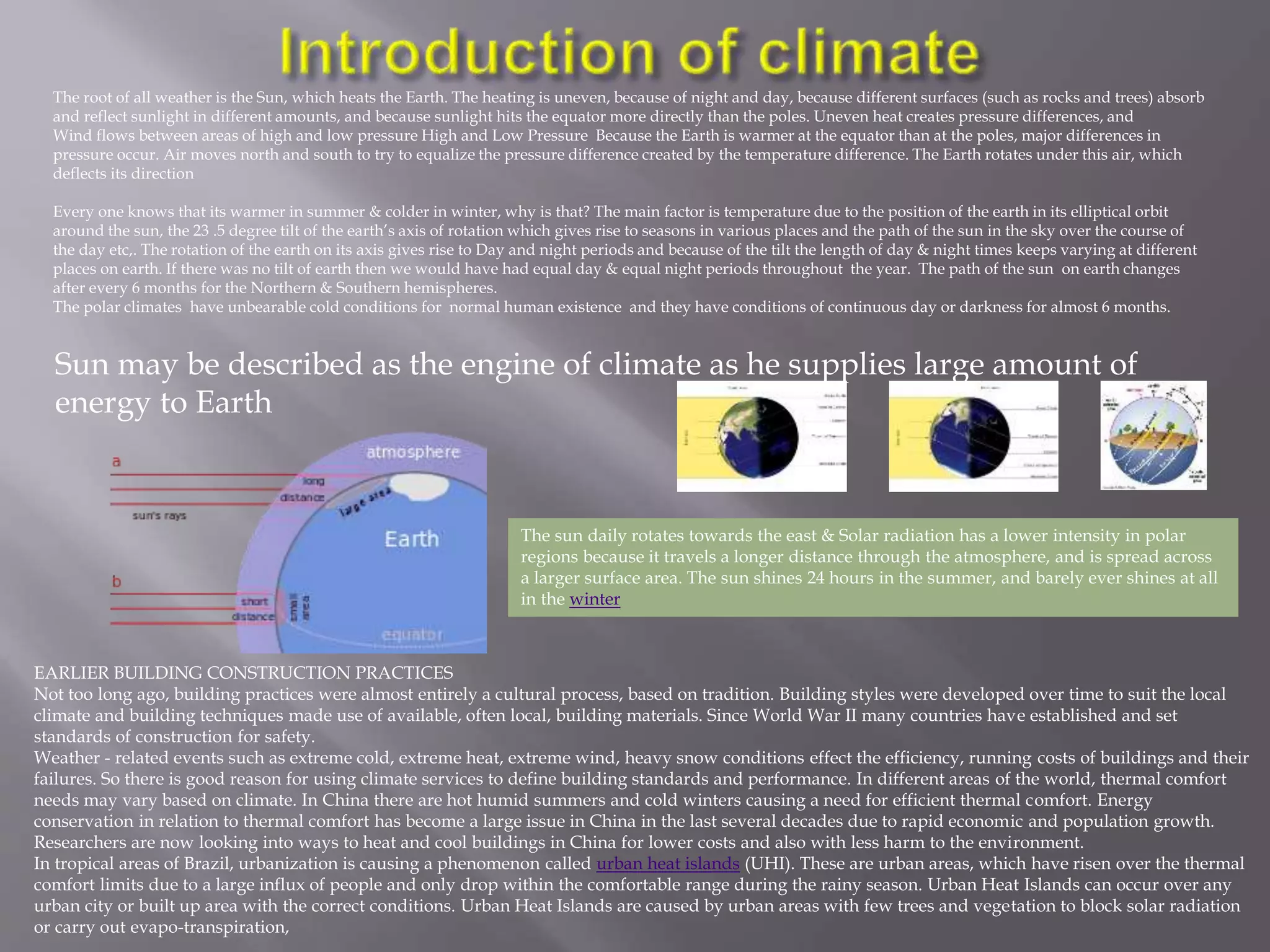 The root of all weather is the Sun, which heats the Earth. The heating is uneven, because of night and day, because different surfaces (such as rocks and trees) absorb
and reflect sunlight in different amounts, and because sunlight hits the equator more directly than the poles. Uneven heat creates pressure differences, and
Wind flows between areas of high and low pressure High and Low Pressure Because the Earth is warmer at the equator than at the poles, major differences in
pressure occur. Air moves north and south to try to equalize the pressure difference created by the temperature difference. The Earth rotates under this air, which
deflects its direction
Every one knows that its warmer in summer & colder in winter, why is that? The main factor is temperature due to the position of the earth in its elliptical orbit
around the sun, the 23 .5 degree tilt of the earth’s axis of rotation which gives rise to seasons in various places and the path of the sun in the sky over the course of
the day etc,. The rotation of the earth on its axis gives rise to Day and night periods and because of the tilt the length of day & night times keeps varying at different
places on earth. If there was no tilt of earth then we would have had equal day & equal night periods throughout the year. The path of the sun on earth changes
after every 6 months for the Northern & Southern hemispheres.
The polar climates have unbearable cold conditions for normal human existence and they have conditions of continuous day or darkness for almost 6 months.
The sun daily rotates towards the east & Solar radiation has a lower intensity in polar
regions because it travels a longer distance through the atmosphere, and is spread across
a larger surface area. The sun shines 24 hours in the summer, and barely ever shines at all
in the winter
EARLIER BUILDING CONSTRUCTION PRACTICES
Not too long ago, building practices were almost entirely a cultural process, based on tradition. Building styles were developed over time to suit the local
climate and building techniques made use of available, often local, building materials. Since World War II many countries have established and set
standards of construction for safety.
Weather - related events such as extreme cold, extreme heat, extreme wind, heavy snow conditions effect the efficiency, running costs of buildings and their
failures. So there is good reason for using climate services to define building standards and performance. In different areas of the world, thermal comfort
needs may vary based on climate. In China there are hot humid summers and cold winters causing a need for efficient thermal comfort. Energy
conservation in relation to thermal comfort has become a large issue in China in the last several decades due to rapid economic and population growth.
Researchers are now looking into ways to heat and cool buildings in China for lower costs and also with less harm to the environment.
In tropical areas of Brazil, urbanization is causing a phenomenon called urban heat islands (UHI). These are urban areas, which have risen over the thermal
comfort limits due to a large influx of people and only drop within the comfortable range during the rainy season. Urban Heat Islands can occur over any
urban city or built up area with the correct conditions. Urban Heat Islands are caused by urban areas with few trees and vegetation to block solar radiation
or carry out evapo-transpiration,
Sun may be described as the engine of climate as he supplies large amount of
energy to Earth
 