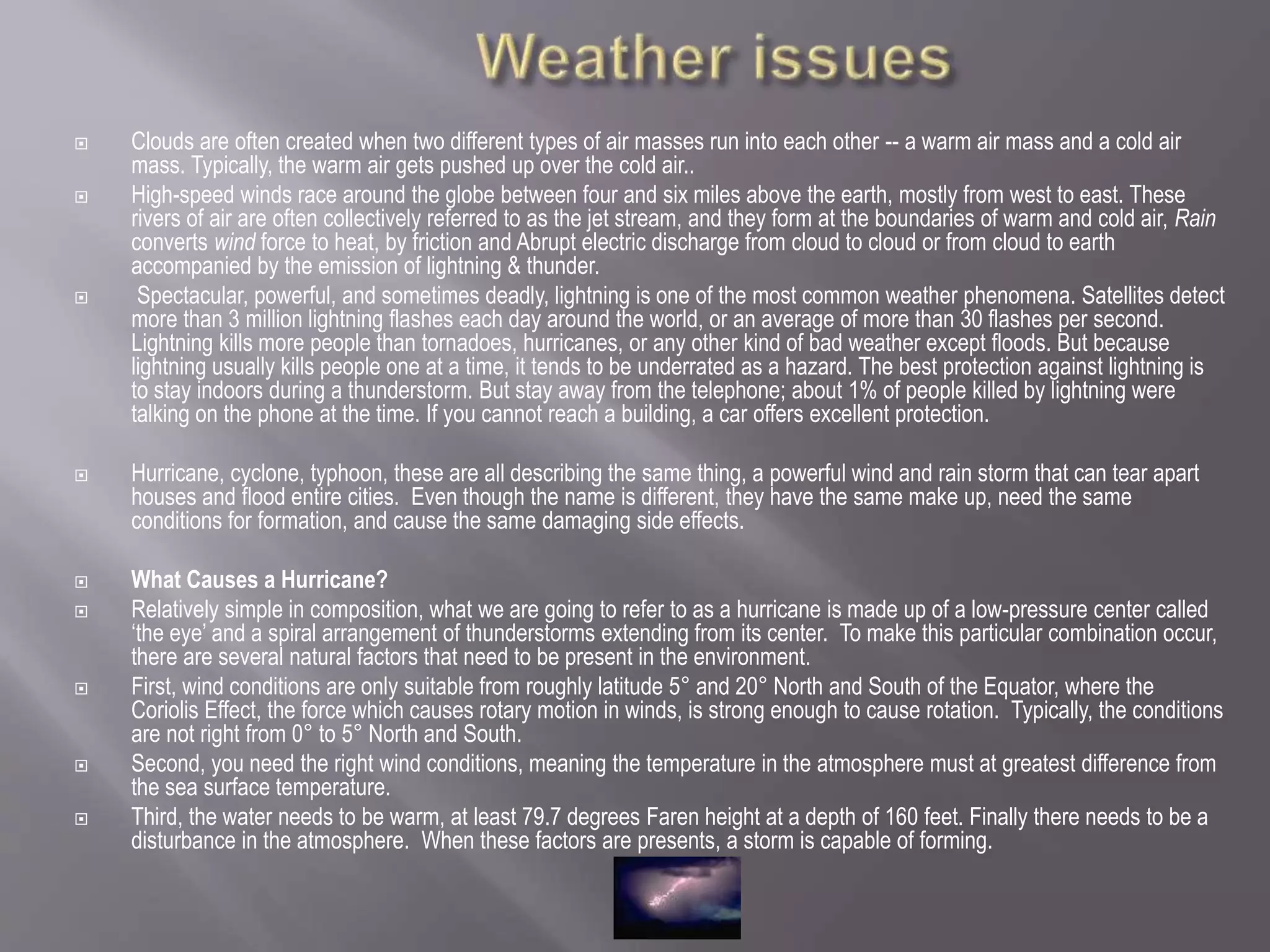  Clouds are often created when two different types of air masses run into each other -- a warm air mass and a cold air
mass. Typically, the warm air gets pushed up over the cold air..
 High-speed winds race around the globe between four and six miles above the earth, mostly from west to east. These
rivers of air are often collectively referred to as the jet stream, and they form at the boundaries of warm and cold air, Rain
converts wind force to heat, by friction and Abrupt electric discharge from cloud to cloud or from cloud to earth
accompanied by the emission of lightning & thunder.
 Spectacular, powerful, and sometimes deadly, lightning is one of the most common weather phenomena. Satellites detect
more than 3 million lightning flashes each day around the world, or an average of more than 30 flashes per second.
Lightning kills more people than tornadoes, hurricanes, or any other kind of bad weather except floods. But because
lightning usually kills people one at a time, it tends to be underrated as a hazard. The best protection against lightning is
to stay indoors during a thunderstorm. But stay away from the telephone; about 1% of people killed by lightning were
talking on the phone at the time. If you cannot reach a building, a car offers excellent protection.
 Hurricane, cyclone, typhoon, these are all describing the same thing, a powerful wind and rain storm that can tear apart
houses and flood entire cities. Even though the name is different, they have the same make up, need the same
conditions for formation, and cause the same damaging side effects.
 What Causes a Hurricane?
 Relatively simple in composition, what we are going to refer to as a hurricane is made up of a low-pressure center called
‘the eye’ and a spiral arrangement of thunderstorms extending from its center. To make this particular combination occur,
there are several natural factors that need to be present in the environment.
 First, wind conditions are only suitable from roughly latitude 5° and 20° North and South of the Equator, where the
Coriolis Effect, the force which causes rotary motion in winds, is strong enough to cause rotation. Typically, the conditions
are not right from 0° to 5° North and South.
 Second, you need the right wind conditions, meaning the temperature in the atmosphere must at greatest difference from
the sea surface temperature.
 Third, the water needs to be warm, at least 79.7 degrees Faren height at a depth of 160 feet. Finally there needs to be a
disturbance in the atmosphere. When these factors are presents, a storm is capable of forming.
 