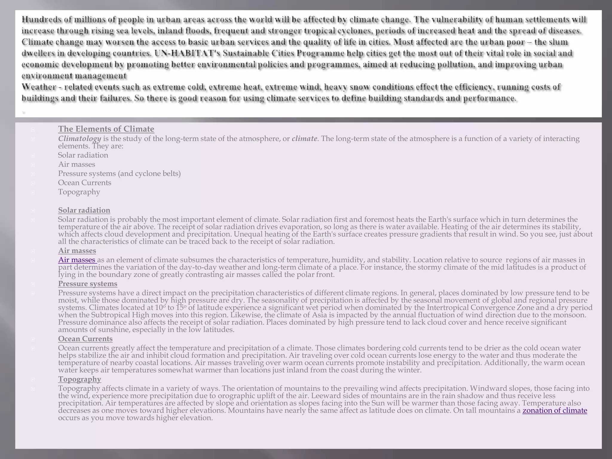  The Elements of Climate
 Climatology is the study of the long-term state of the atmosphere, or climate. The long-term state of the atmosphere is a function of a variety of interacting
elements. They are:
 Solar radiation
 Air masses
 Pressure systems (and cyclone belts)
 Ocean Currents
 Topography
 Solar radiation
 Solar radiation is probably the most important element of climate. Solar radiation first and foremost heats the Earth's surface which in turn determines the
temperature of the air above. The receipt of solar radiation drives evaporation, so long as there is water available. Heating of the air determines its stability,
which affects cloud development and precipitation. Unequal heating of the Earth's surface creates pressure gradients that result in wind. So you see, just about
all the characteristics of climate can be traced back to the receipt of solar radiation.
 Air masses
 Air masses as an element of climate subsumes the characteristics of temperature, humidity, and stability. Location relative to source regions of air masses in
part determines the variation of the day-to-day weather and long-term climate of a place. For instance, the stormy climate of the mid latitudes is a product of
lying in the boundary zone of greatly contrasting air masses called the polar front.
 Pressure systems
 Pressure systems have a direct impact on the precipitation characteristics of different climate regions. In general, places dominated by low pressure tend to be
moist, while those dominated by high pressure are dry. The seasonality of precipitation is affected by the seasonal movement of global and regional pressure
systems. Climates located at 10o to 15o of latitude experience a significant wet period when dominated by the Intertropical Convergence Zone and a dry period
when the Subtropical High moves into this region. Likewise, the climate of Asia is impacted by the annual fluctuation of wind direction due to the monsoon.
Pressure dominance also affects the receipt of solar radiation. Places dominated by high pressure tend to lack cloud cover and hence receive significant
amounts of sunshine, especially in the low latitudes.
 Ocean Currents
 Ocean currents greatly affect the temperature and precipitation of a climate. Those climates bordering cold currents tend to be drier as the cold ocean water
helps stabilize the air and inhibit cloud formation and precipitation. Air traveling over cold ocean currents lose energy to the water and thus moderate the
temperature of nearby coastal locations. Air masses traveling over warm ocean currents promote instability and precipitation. Additionally, the warm ocean
water keeps air temperatures somewhat warmer than locations just inland from the coast during the winter.
 Topography
 Topography affects climate in a variety of ways. The orientation of mountains to the prevailing wind affects precipitation. Windward slopes, those facing into
the wind, experience more precipitation due to orographic uplift of the air. Leeward sides of mountains are in the rain shadow and thus receive less
precipitation. Air temperatures are affected by slope and orientation as slopes facing into the Sun will be warmer than those facing away. Temperature also
decreases as one moves toward higher elevations. Mountains have nearly the same affect as latitude does on climate. On tall mountains a zonation of climate
occurs as you move towards higher elevation.
 