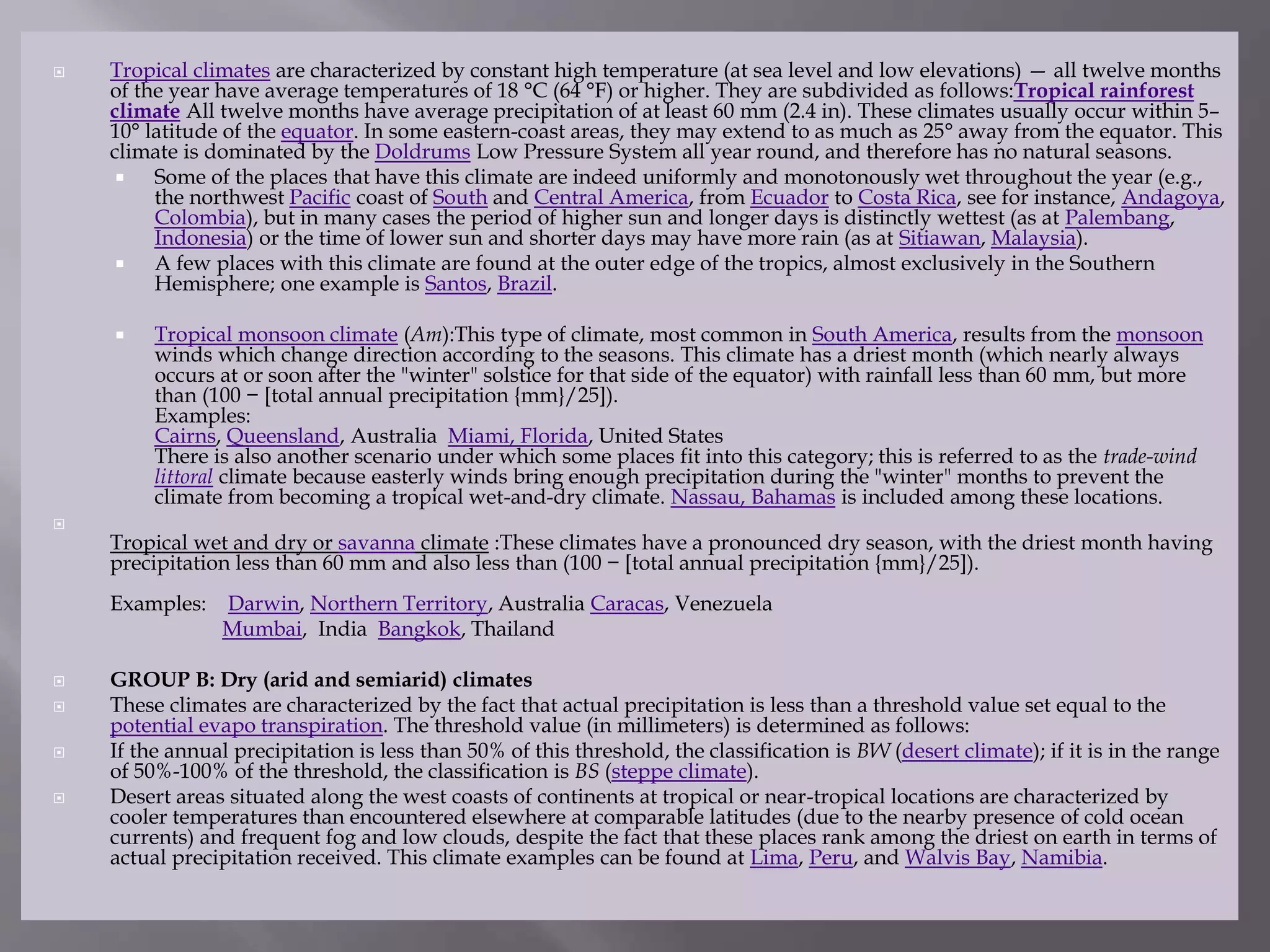  Tropical climates are characterized by constant high temperature (at sea level and low elevations) — all twelve months
of the year have average temperatures of 18 °C (64 °F) or higher. They are subdivided as follows:Tropical rainforest
climate All twelve months have average precipitation of at least 60 mm (2.4 in). These climates usually occur within 5–
10° latitude of the equator. In some eastern-coast areas, they may extend to as much as 25° away from the equator. This
climate is dominated by the Doldrums Low Pressure System all year round, and therefore has no natural seasons.
 Some of the places that have this climate are indeed uniformly and monotonously wet throughout the year (e.g.,
the northwest Pacific coast of South and Central America, from Ecuador to Costa Rica, see for instance, Andagoya,
Colombia), but in many cases the period of higher sun and longer days is distinctly wettest (as at Palembang,
Indonesia) or the time of lower sun and shorter days may have more rain (as at Sitiawan, Malaysia).
 A few places with this climate are found at the outer edge of the tropics, almost exclusively in the Southern
Hemisphere; one example is Santos, Brazil.
 Tropical monsoon climate (Am):This type of climate, most common in South America, results from the monsoon
winds which change direction according to the seasons. This climate has a driest month (which nearly always
occurs at or soon after the "winter" solstice for that side of the equator) with rainfall less than 60 mm, but more
than (100 − [total annual precipitation {mm}/25]).
Examples:
Cairns, Queensland, Australia Miami, Florida, United States
There is also another scenario under which some places fit into this category; this is referred to as the trade-wind
littoral climate because easterly winds bring enough precipitation during the "winter" months to prevent the
climate from becoming a tropical wet-and-dry climate. Nassau, Bahamas is included among these locations.

Tropical wet and dry or savanna climate :These climates have a pronounced dry season, with the driest month having
precipitation less than 60 mm and also less than (100 − [total annual precipitation {mm}/25]).
Examples: Darwin, Northern Territory, Australia Caracas, Venezuela
Mumbai, India Bangkok, Thailand
 GROUP B: Dry (arid and semiarid) climates
 These climates are characterized by the fact that actual precipitation is less than a threshold value set equal to the
potential evapo transpiration. The threshold value (in millimeters) is determined as follows:
 If the annual precipitation is less than 50% of this threshold, the classification is BW (desert climate); if it is in the range
of 50%-100% of the threshold, the classification is BS (steppe climate).
 Desert areas situated along the west coasts of continents at tropical or near-tropical locations are characterized by
cooler temperatures than encountered elsewhere at comparable latitudes (due to the nearby presence of cold ocean
currents) and frequent fog and low clouds, despite the fact that these places rank among the driest on earth in terms of
actual precipitation received. This climate examples can be found at Lima, Peru, and Walvis Bay, Namibia.
 