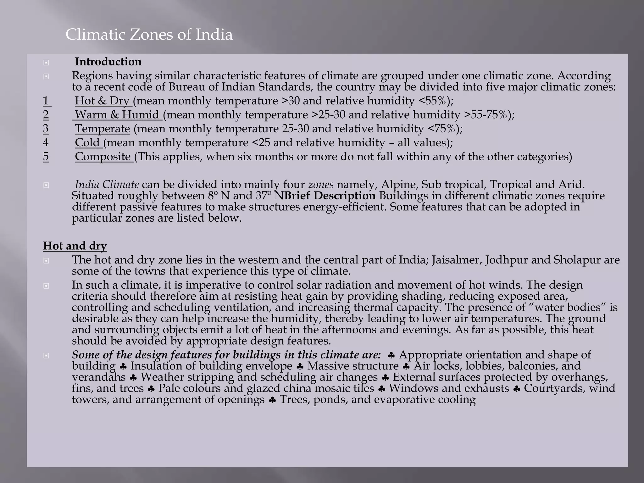  Introduction
 Regions having similar characteristic features of climate are grouped under one climatic zone. According
to a recent code of Bureau of Indian Standards, the country may be divided into five major climatic zones:
1 Hot & Dry (mean monthly temperature >30 and relative humidity <55%);
2 Warm & Humid (mean monthly temperature >25-30 and relative humidity >55-75%);
3 Temperate (mean monthly temperature 25-30 and relative humidity <75%);
4 Cold (mean monthly temperature <25 and relative humidity – all values);
5 Composite (This applies, when six months or more do not fall within any of the other categories)
 India Climate can be divided into mainly four zones namely, Alpine, Sub tropical, Tropical and Arid.
Situated roughly between 8º N and 37º NBrief Description Buildings in different climatic zones require
different passive features to make structures energy-efficient. Some features that can be adopted in
particular zones are listed below.
Hot and dry
 The hot and dry zone lies in the western and the central part of India; Jaisalmer, Jodhpur and Sholapur are
some of the towns that experience this type of climate.
 In such a climate, it is imperative to control solar radiation and movement of hot winds. The design
criteria should therefore aim at resisting heat gain by providing shading, reducing exposed area,
controlling and scheduling ventilation, and increasing thermal capacity. The presence of “water bodies” is
desirable as they can help increase the humidity, thereby leading to lower air temperatures. The ground
and surrounding objects emit a lot of heat in the afternoons and evenings. As far as possible, this heat
should be avoided by appropriate design features.
 Some of the design features for buildings in this climate are:  Appropriate orientation and shape of
building  Insulation of building envelope  Massive structure  Air locks, lobbies, balconies, and
verandahs  Weather stripping and scheduling air changes  External surfaces protected by overhangs,
fins, and trees  Pale colours and glazed china mosaic tiles  Windows and exhausts  Courtyards, wind
towers, and arrangement of openings  Trees, ponds, and evaporative cooling
Climatic Zones of India
 