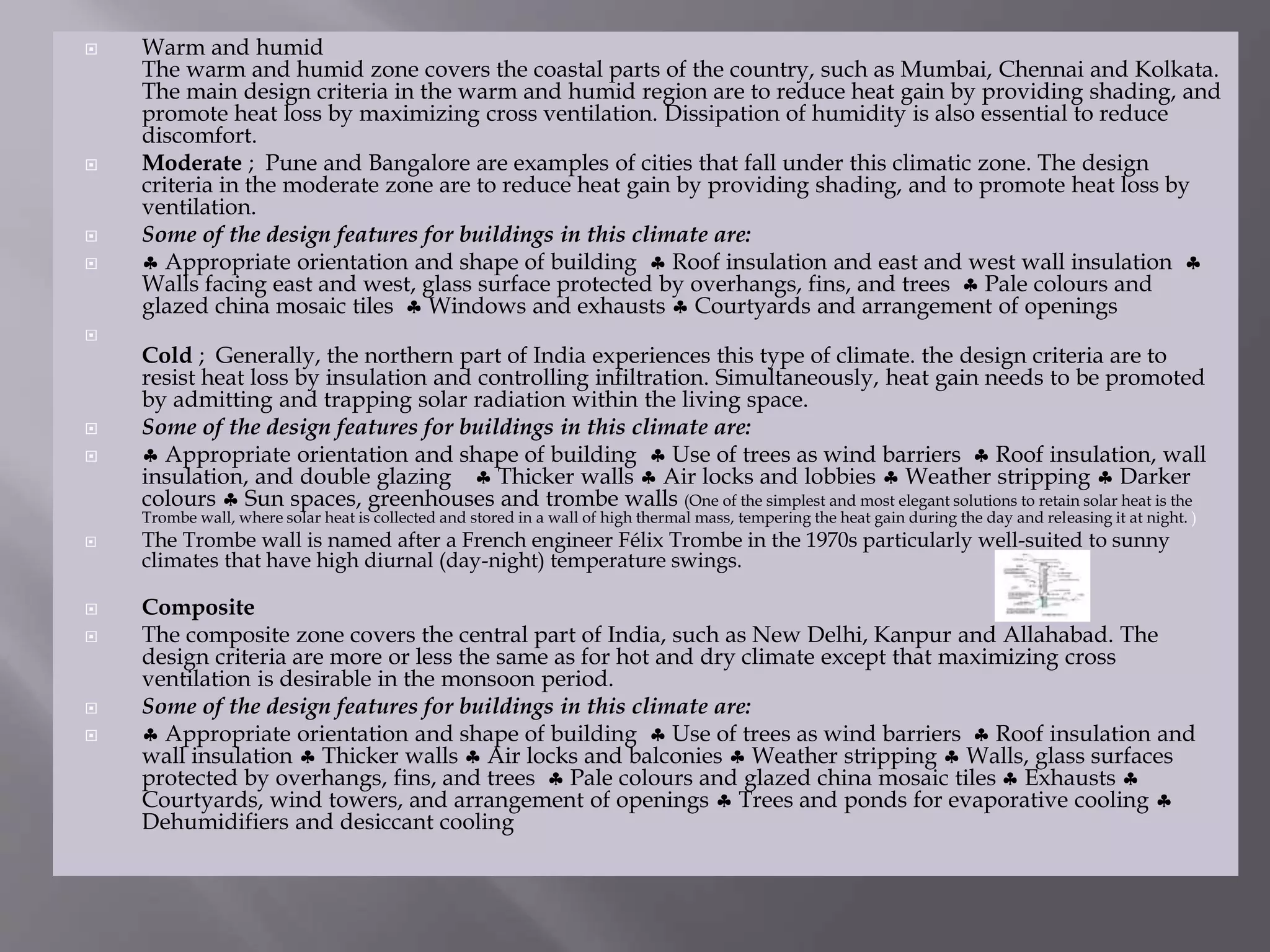  Warm and humid
The warm and humid zone covers the coastal parts of the country, such as Mumbai, Chennai and Kolkata.
The main design criteria in the warm and humid region are to reduce heat gain by providing shading, and
promote heat loss by maximizing cross ventilation. Dissipation of humidity is also essential to reduce
discomfort.
 Moderate ; Pune and Bangalore are examples of cities that fall under this climatic zone. The design
criteria in the moderate zone are to reduce heat gain by providing shading, and to promote heat loss by
ventilation.
 Some of the design features for buildings in this climate are:
  Appropriate orientation and shape of building  Roof insulation and east and west wall insulation 
Walls facing east and west, glass surface protected by overhangs, fins, and trees  Pale colours and
glazed china mosaic tiles  Windows and exhausts  Courtyards and arrangement of openings

Cold ; Generally, the northern part of India experiences this type of climate. the design criteria are to
resist heat loss by insulation and controlling infiltration. Simultaneously, heat gain needs to be promoted
by admitting and trapping solar radiation within the living space.
 Some of the design features for buildings in this climate are:
  Appropriate orientation and shape of building  Use of trees as wind barriers  Roof insulation, wall
insulation, and double glazing  Thicker walls  Air locks and lobbies  Weather stripping  Darker
colours  Sun spaces, greenhouses and trombe walls (One of the simplest and most elegant solutions to retain solar heat is the
Trombe wall, where solar heat is collected and stored in a wall of high thermal mass, tempering the heat gain during the day and releasing it at night. )
 The Trombe wall is named after a French engineer Félix Trombe in the 1970s particularly well-suited to sunny
climates that have high diurnal (day-night) temperature swings.
 Composite
 The composite zone covers the central part of India, such as New Delhi, Kanpur and Allahabad. The
design criteria are more or less the same as for hot and dry climate except that maximizing cross
ventilation is desirable in the monsoon period.
 Some of the design features for buildings in this climate are:
  Appropriate orientation and shape of building  Use of trees as wind barriers  Roof insulation and
wall insulation  Thicker walls  Air locks and balconies  Weather stripping  Walls, glass surfaces
protected by overhangs, fins, and trees  Pale colours and glazed china mosaic tiles  Exhausts 
Courtyards, wind towers, and arrangement of openings  Trees and ponds for evaporative cooling 
Dehumidifiers and desiccant cooling
 