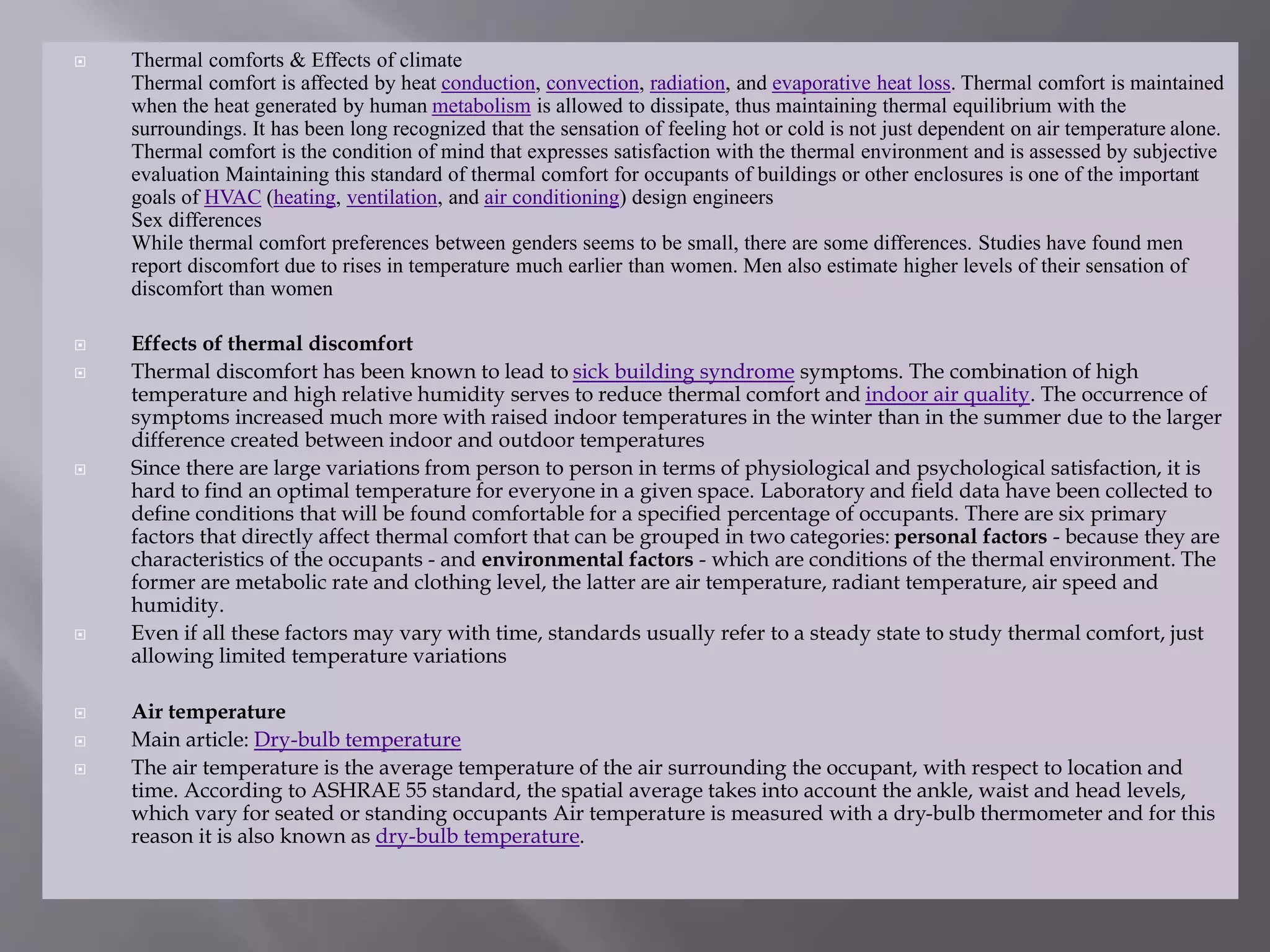  Thermal comforts & Effects of climate
Thermal comfort is affected by heat conduction, convection, radiation, and evaporative heat loss. Thermal comfort is maintained
when the heat generated by human metabolism is allowed to dissipate, thus maintaining thermal equilibrium with the
surroundings. It has been long recognized that the sensation of feeling hot or cold is not just dependent on air temperature alone.
Thermal comfort is the condition of mind that expresses satisfaction with the thermal environment and is assessed by subjective
evaluation Maintaining this standard of thermal comfort for occupants of buildings or other enclosures is one of the important
goals of HVAC (heating, ventilation, and air conditioning) design engineers
Sex differences
While thermal comfort preferences between genders seems to be small, there are some differences. Studies have found men
report discomfort due to rises in temperature much earlier than women. Men also estimate higher levels of their sensation of
discomfort than women
 Effects of thermal discomfort
 Thermal discomfort has been known to lead to sick building syndrome symptoms. The combination of high
temperature and high relative humidity serves to reduce thermal comfort and indoor air quality. The occurrence of
symptoms increased much more with raised indoor temperatures in the winter than in the summer due to the larger
difference created between indoor and outdoor temperatures
 Since there are large variations from person to person in terms of physiological and psychological satisfaction, it is
hard to find an optimal temperature for everyone in a given space. Laboratory and field data have been collected to
define conditions that will be found comfortable for a specified percentage of occupants. There are six primary
factors that directly affect thermal comfort that can be grouped in two categories: personal factors - because they are
characteristics of the occupants - and environmental factors - which are conditions of the thermal environment. The
former are metabolic rate and clothing level, the latter are air temperature, radiant temperature, air speed and
humidity.
 Even if all these factors may vary with time, standards usually refer to a steady state to study thermal comfort, just
allowing limited temperature variations
 Air temperature
 Main article: Dry-bulb temperature
 The air temperature is the average temperature of the air surrounding the occupant, with respect to location and
time. According to ASHRAE 55 standard, the spatial average takes into account the ankle, waist and head levels,
which vary for seated or standing occupants Air temperature is measured with a dry-bulb thermometer and for this
reason it is also known as dry-bulb temperature.
 