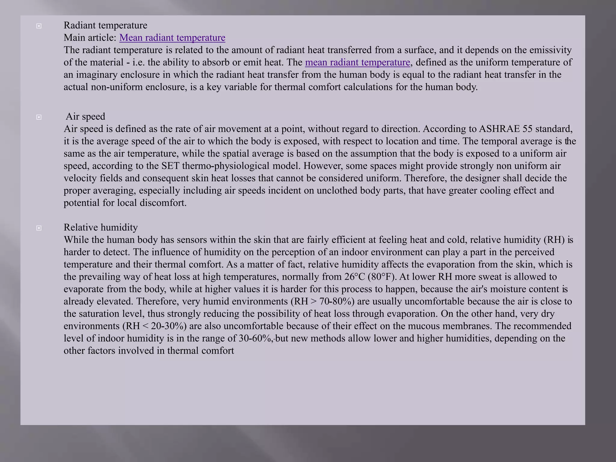  Radiant temperature
Main article: Mean radiant temperature
The radiant temperature is related to the amount of radiant heat transferred from a surface, and it depends on the emissivity
of the material - i.e. the ability to absorb or emit heat. The mean radiant temperature, defined as the uniform temperature of
an imaginary enclosure in which the radiant heat transfer from the human body is equal to the radiant heat transfer in the
actual non-uniform enclosure, is a key variable for thermal comfort calculations for the human body.
 Air speed
Air speed is defined as the rate of air movement at a point, without regard to direction. According to ASHRAE 55 standard,
it is the average speed of the air to which the body is exposed, with respect to location and time. The temporal average is the
same as the air temperature, while the spatial average is based on the assumption that the body is exposed to a uniform air
speed, according to the SET thermo-physiological model. However, some spaces might provide strongly non uniform air
velocity fields and consequent skin heat losses that cannot be considered uniform. Therefore, the designer shall decide the
proper averaging, especially including air speeds incident on unclothed body parts, that have greater cooling effect and
potential for local discomfort.
 Relative humidity
While the human body has sensors within the skin that are fairly efficient at feeling heat and cold, relative humidity (RH) is
harder to detect. The influence of humidity on the perception of an indoor environment can play a part in the perceived
temperature and their thermal comfort. As a matter of fact, relative humidity affects the evaporation from the skin, which is
the prevailing way of heat loss at high temperatures, normally from 26°C (80°F). At lower RH more sweat is allowed to
evaporate from the body, while at higher values it is harder for this process to happen, because the air's moisture content is
already elevated. Therefore, very humid environments (RH > 70-80%) are usually uncomfortable because the air is close to
the saturation level, thus strongly reducing the possibility of heat loss through evaporation. On the other hand, very dry
environments (RH < 20-30%) are also uncomfortable because of their effect on the mucous membranes. The recommended
level of indoor humidity is in the range of 30-60%, but new methods allow lower and higher humidities, depending on the
other factors involved in thermal comfort
 
