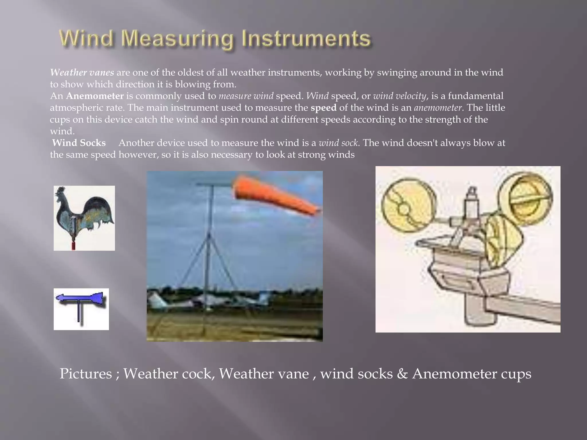Weather vanes are one of the oldest of all weather instruments, working by swinging around in the wind
to show which direction it is blowing from.
An Anemometer is commonly used to measure wind speed. Wind speed, or wind velocity, is a fundamental
atmospheric rate. The main instrument used to measure the speed of the wind is an anemometer. The little
cups on this device catch the wind and spin round at different speeds according to the strength of the
wind.
Wind Socks Another device used to measure the wind is a wind sock. The wind doesn't always blow at
the same speed however, so it is also necessary to look at strong winds
Pictures ; Weather cock, Weather vane , wind socks & Anemometer cups
 