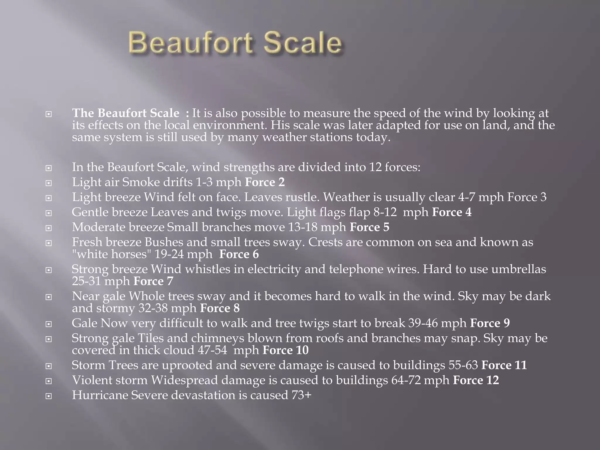  The Beaufort Scale : It is also possible to measure the speed of the wind by looking at
its effects on the local environment. His scale was later adapted for use on land, and the
same system is still used by many weather stations today.
 In the Beaufort Scale, wind strengths are divided into 12 forces:
 Light air Smoke drifts 1-3 mph Force 2
 Light breeze Wind felt on face. Leaves rustle. Weather is usually clear 4-7 mph Force 3
 Gentle breeze Leaves and twigs move. Light flags flap 8-12 mph Force 4
 Moderate breeze Small branches move 13-18 mph Force 5
 Fresh breeze Bushes and small trees sway. Crests are common on sea and known as
"white horses" 19-24 mph Force 6
 Strong breeze Wind whistles in electricity and telephone wires. Hard to use umbrellas
25-31 mph Force 7
 Near gale Whole trees sway and it becomes hard to walk in the wind. Sky may be dark
and stormy 32-38 mph Force 8
 Gale Now very difficult to walk and tree twigs start to break 39-46 mph Force 9
 Strong gale Tiles and chimneys blown from roofs and branches may snap. Sky may be
covered in thick cloud 47-54 mph Force 10
 Storm Trees are uprooted and severe damage is caused to buildings 55-63 Force 11
 Violent storm Widespread damage is caused to buildings 64-72 mph Force 12
 Hurricane Severe devastation is caused 73+
 