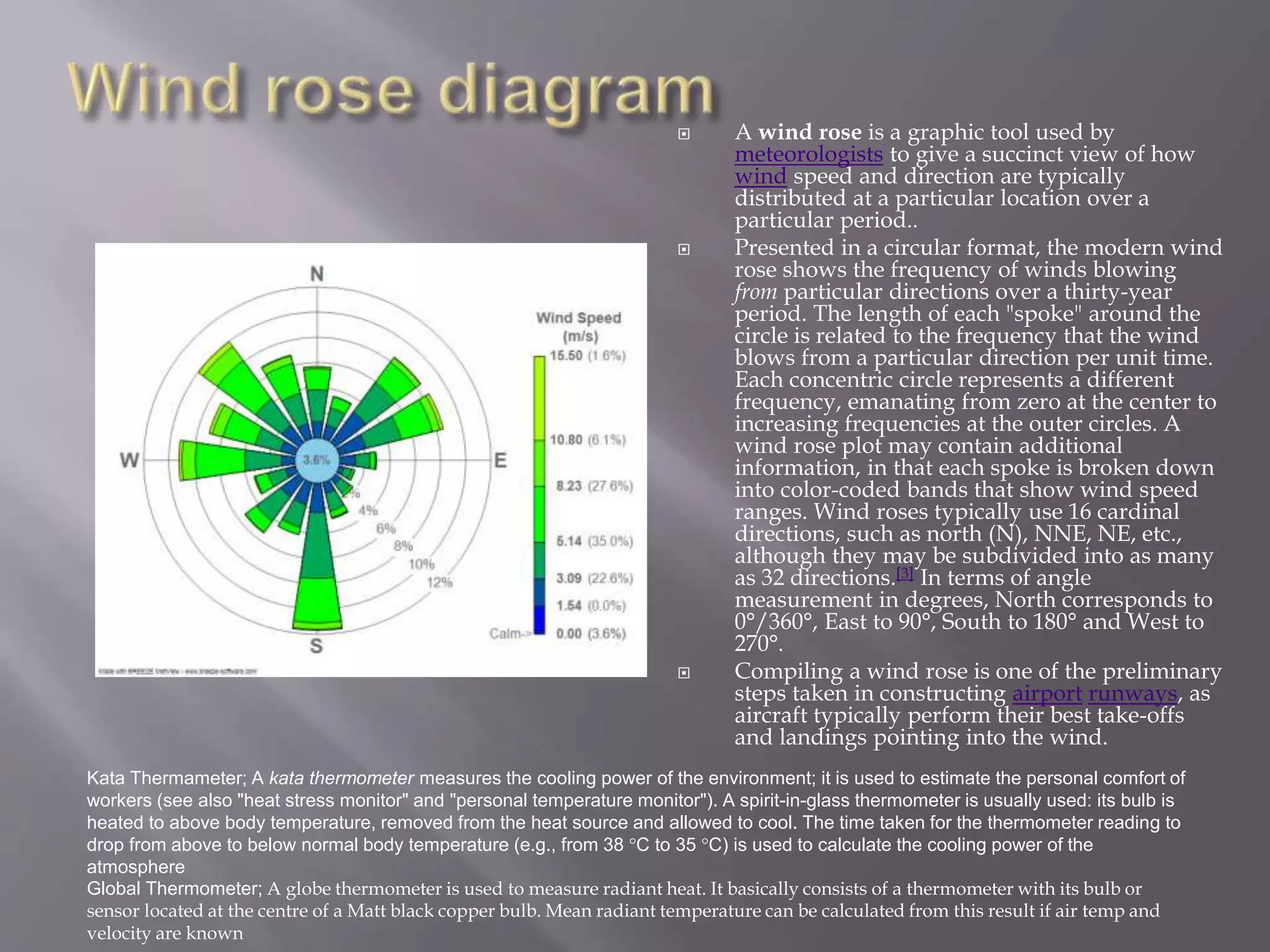  A wind rose is a graphic tool used by
meteorologists to give a succinct view of how
wind speed and direction are typically
distributed at a particular location over a
particular period..
 Presented in a circular format, the modern wind
rose shows the frequency of winds blowing
from particular directions over a thirty-year
period. The length of each "spoke" around the
circle is related to the frequency that the wind
blows from a particular direction per unit time.
Each concentric circle represents a different
frequency, emanating from zero at the center to
increasing frequencies at the outer circles. A
wind rose plot may contain additional
information, in that each spoke is broken down
into color-coded bands that show wind speed
ranges. Wind roses typically use 16 cardinal
directions, such as north (N), NNE, NE, etc.,
although they may be subdivided into as many
as 32 directions.[3] In terms of angle
measurement in degrees, North corresponds to
0°/360°, East to 90°, South to 180° and West to
270°.
 Compiling a wind rose is one of the preliminary
steps taken in constructing airport runways, as
aircraft typically perform their best take-offs
and landings pointing into the wind.
Kata Thermameter; A kata thermometer measures the cooling power of the environment; it is used to estimate the personal comfort of
workers (see also "heat stress monitor" and "personal temperature monitor"). A spirit-in-glass thermometer is usually used: its bulb is
heated to above body temperature, removed from the heat source and allowed to cool. The time taken for the thermometer reading to
drop from above to below normal body temperature (e.g., from 38 °C to 35 °C) is used to calculate the cooling power of the
atmosphere
Global Thermometer; A globe thermometer is used to measure radiant heat. It basically consists of a thermometer with its bulb or
sensor located at the centre of a Matt black copper bulb. Mean radiant temperature can be calculated from this result if air temp and
velocity are known
 