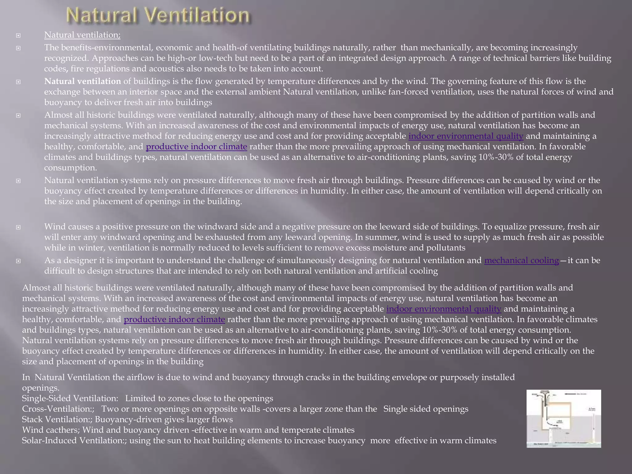  Natural ventilation;
 The benefits-environmental, economic and health-of ventilating buildings naturally, rather than mechanically, are becoming increasingly
recognized. Approaches can be high-or low-tech but need to be a part of an integrated design approach. A range of technical barriers like building
codes, fire regulations and acoustics also needs to be taken into account.
 Natural ventilation of buildings is the flow generated by temperature differences and by the wind. The governing feature of this flow is the
exchange between an interior space and the external ambient Natural ventilation, unlike fan-forced ventilation, uses the natural forces of wind and
buoyancy to deliver fresh air into buildings
 Almost all historic buildings were ventilated naturally, although many of these have been compromised by the addition of partition walls and
mechanical systems. With an increased awareness of the cost and environmental impacts of energy use, natural ventilation has become an
increasingly attractive method for reducing energy use and cost and for providing acceptable indoor environmental quality and maintaining a
healthy, comfortable, and productive indoor climate rather than the more prevailing approach of using mechanical ventilation. In favorable
climates and buildings types, natural ventilation can be used as an alternative to air-conditioning plants, saving 10%-30% of total energy
consumption.
 Natural ventilation systems rely on pressure differences to move fresh air through buildings. Pressure differences can be caused by wind or the
buoyancy effect created by temperature differences or differences in humidity. In either case, the amount of ventilation will depend critically on
the size and placement of openings in the building.
 Wind causes a positive pressure on the windward side and a negative pressure on the leeward side of buildings. To equalize pressure, fresh air
will enter any windward opening and be exhausted from any leeward opening. In summer, wind is used to supply as much fresh air as possible
while in winter, ventilation is normally reduced to levels sufficient to remove excess moisture and pollutants
 As a designer it is important to understand the challenge of simultaneously designing for natural ventilation and mechanical cooling—it can be
difficult to design structures that are intended to rely on both natural ventilation and artificial cooling
In Natural Ventilation the airflow is due to wind and buoyancy through cracks in the building envelope or purposely installed
openings.
Single-Sided Ventilation: Limited to zones close to the openings
Cross-Ventilation:; Two or more openings on opposite walls -covers a larger zone than the Single sided openings
Stack Ventilation:; Buoyancy-driven gives larger flows
Wind cacthers; Wind and buoyancy driven -effective in warm and temperate climates
Solar-Induced Ventilation:; using the sun to heat building elements to increase buoyancy more effective in warm climates
Almost all historic buildings were ventilated naturally, although many of these have been compromised by the addition of partition walls and
mechanical systems. With an increased awareness of the cost and environmental impacts of energy use, natural ventilation has become an
increasingly attractive method for reducing energy use and cost and for providing acceptable indoor environmental quality and maintaining a
healthy, comfortable, and productive indoor climate rather than the more prevailing approach of using mechanical ventilation. In favorable climates
and buildings types, natural ventilation can be used as an alternative to air-conditioning plants, saving 10%-30% of total energy consumption.
Natural ventilation systems rely on pressure differences to move fresh air through buildings. Pressure differences can be caused by wind or the
buoyancy effect created by temperature differences or differences in humidity. In either case, the amount of ventilation will depend critically on the
size and placement of openings in the building
 