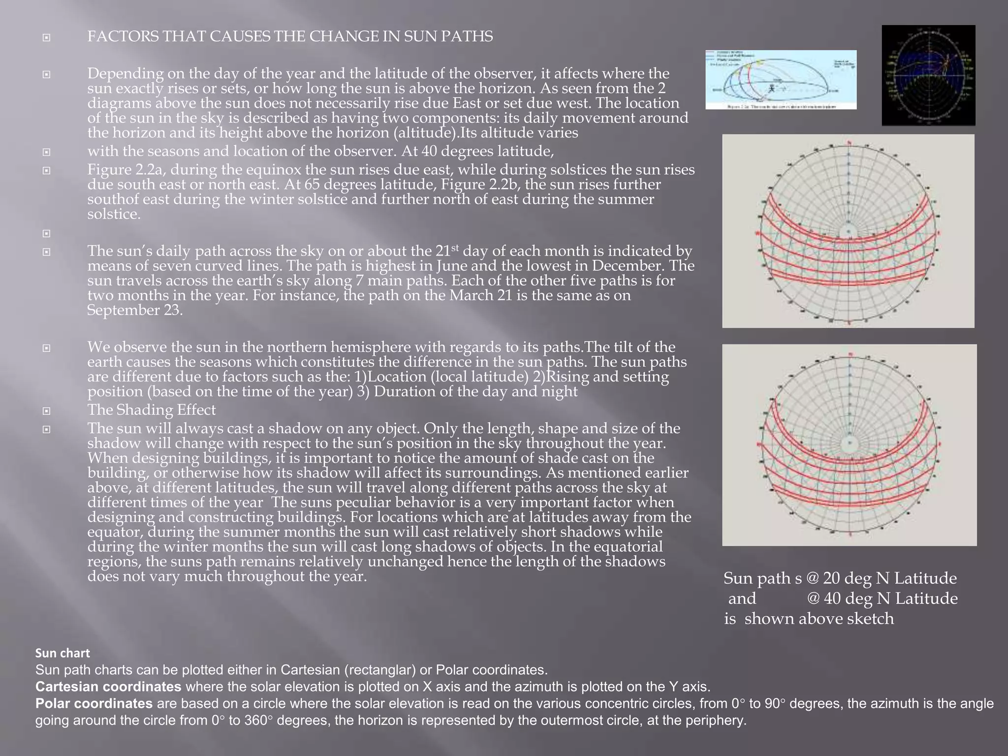  FACTORS THAT CAUSES THE CHANGE IN SUN PATHS
 Depending on the day of the year and the latitude of the observer, it affects where the
sun exactly rises or sets, or how long the sun is above the horizon. As seen from the 2
diagrams above the sun does not necessarily rise due East or set due west. The location
of the sun in the sky is described as having two components: its daily movement around
the horizon and its height above the horizon (altitude).Its altitude varies
 with the seasons and location of the observer. At 40 degrees latitude,
 Figure 2.2a, during the equinox the sun rises due east, while during solstices the sun rises
due south east or north east. At 65 degrees latitude, Figure 2.2b, the sun rises further
southof east during the winter solstice and further north of east during the summer
solstice.

 The sun’s daily path across the sky on or about the 21st day of each month is indicated by
means of seven curved lines. The path is highest in June and the lowest in December. The
sun travels across the earth’s sky along 7 main paths. Each of the other five paths is for
two months in the year. For instance, the path on the March 21 is the same as on
September 23.
 We observe the sun in the northern hemisphere with regards to its paths.The tilt of the
earth causes the seasons which constitutes the difference in the sun paths. The sun paths
are different due to factors such as the: 1)Location (local latitude) 2)Rising and setting
position (based on the time of the year) 3) Duration of the day and night
 The Shading Effect
 The sun will always cast a shadow on any object. Only the length, shape and size of the
shadow will change with respect to the sun’s position in the sky throughout the year.
When designing buildings, it is important to notice the amount of shade cast on the
building, or otherwise how its shadow will affect its surroundings. As mentioned earlier
above, at different latitudes, the sun will travel along different paths across the sky at
different times of the year The suns peculiar behavior is a very important factor when
designing and constructing buildings. For locations which are at latitudes away from the
equator, during the summer months the sun will cast relatively short shadows while
during the winter months the sun will cast long shadows of objects. In the equatorial
regions, the suns path remains relatively unchanged hence the length of the shadows
does not vary much throughout the year. Sun path s @ 20 deg N Latitude
and @ 40 deg N Latitude
is shown above sketch
Sun chart
Sun path charts can be plotted either in Cartesian (rectanglar) or Polar coordinates.
Cartesian coordinates where the solar elevation is plotted on X axis and the azimuth is plotted on the Y axis.
Polar coordinates are based on a circle where the solar elevation is read on the various concentric circles, from 0° to 90° degrees, the azimuth is the angle
going around the circle from 0° to 360° degrees, the horizon is represented by the outermost circle, at the periphery.
 
