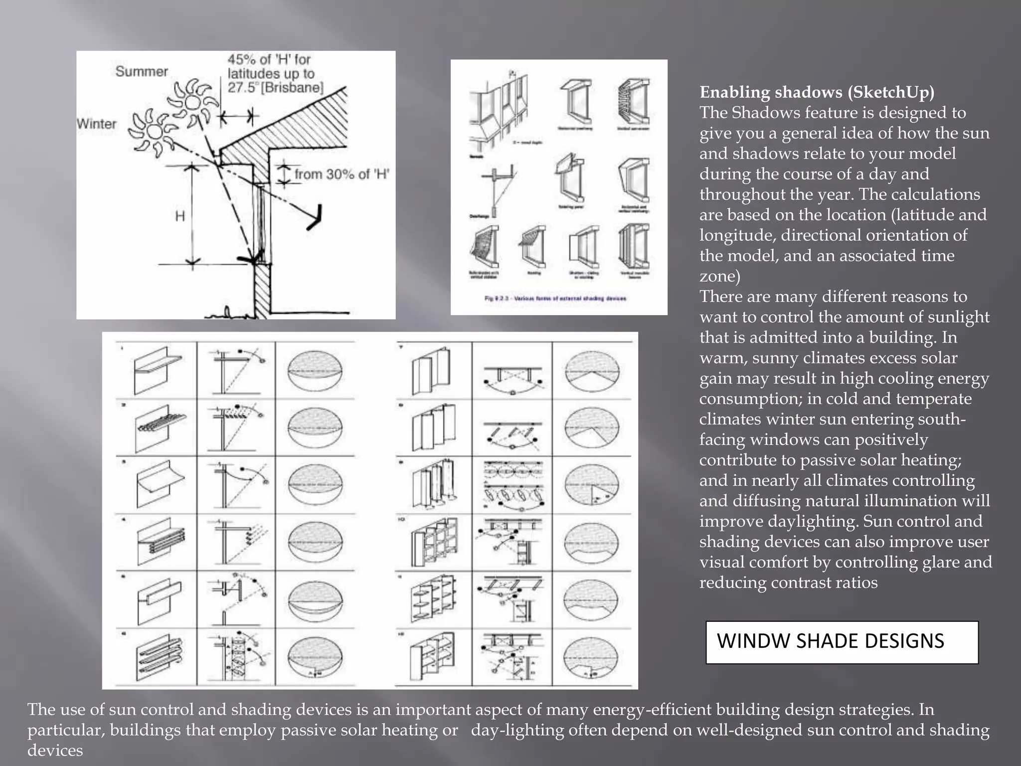 WINDW SHADE DESIGNS
Enabling shadows (SketchUp)
The Shadows feature is designed to
give you a general idea of how the sun
and shadows relate to your model
during the course of a day and
throughout the year. The calculations
are based on the location (latitude and
longitude, directional orientation of
the model, and an associated time
zone)
There are many different reasons to
want to control the amount of sunlight
that is admitted into a building. In
warm, sunny climates excess solar
gain may result in high cooling energy
consumption; in cold and temperate
climates winter sun entering south-
facing windows can positively
contribute to passive solar heating;
and in nearly all climates controlling
and diffusing natural illumination will
improve daylighting. Sun control and
shading devices can also improve user
visual comfort by controlling glare and
reducing contrast ratios
The use of sun control and shading devices is an important aspect of many energy-efficient building design strategies. In
particular, buildings that employ passive solar heating or day-lighting often depend on well-designed sun control and shading
devices
 