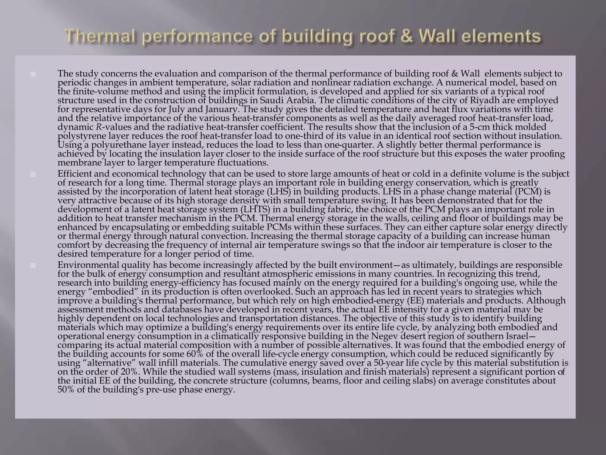  The study concerns the evaluation and comparison of the thermal performance of building roof & Wall elements subject to
periodic changes in ambient temperature, solar radiation and nonlinear radiation exchange. A numerical model, based on
the finite-volume method and using the implicit formulation, is developed and applied for six variants of a typical roof
structure used in the construction of buildings in Saudi Arabia. The climatic conditions of the city of Riyadh are employed
for representative days for July and January. The study gives the detailed temperature and heat flux variations with time
and the relative importance of the various heat-transfer components as well as the daily averaged roof heat-transfer load,
dynamic R-values and the radiative heat-transfer coefficient. The results show that the inclusion of a 5-cm thick molded
polystyrene layer reduces the roof heat-transfer load to one-third of its value in an identical roof section without insulation.
Using a polyurethane layer instead, reduces the load to less than one-quarter. A slightly better thermal performance is
achieved by locating the insulation layer closer to the inside surface of the roof structure but this exposes the water proofing
membrane layer to larger temperature fluctuations.
 Efficient and economical technology that can be used to store large amounts of heat or cold in a definite volume is the subject
of research for a long time. Thermal storage plays an important role in building energy conservation, which is greatly
assisted by the incorporation of latent heat storage (LHS) in building products. LHS in a phase change material (PCM) is
very attractive because of its high storage density with small temperature swing. It has been demonstrated that for the
development of a latent heat storage system (LHTS) in a building fabric, the choice of the PCM plays an important role in
addition to heat transfer mechanism in the PCM. Thermal energy storage in the walls, ceiling and floor of buildings may be
enhanced by encapsulating or embedding suitable PCMs within these surfaces. They can either capture solar energy directly
or thermal energy through natural convection. Increasing the thermal storage capacity of a building can increase human
comfort by decreasing the frequency of internal air temperature swings so that the indoor air temperature is closer to the
desired temperature for a longer period of time.
 Environmental quality has become increasingly affected by the built environment—as ultimately, buildings are responsible
for the bulk of energy consumption and resultant atmospheric emissions in many countries. In recognizing this trend,
research into building energy-efficiency has focused mainly on the energy required for a building's ongoing use, while the
energy “embodied” in its production is often overlooked. Such an approach has led in recent years to strategies which
improve a building's thermal performance, but which rely on high embodied-energy (EE) materials and products. Although
assessment methods and databases have developed in recent years, the actual EE intensity for a given material may be
highly dependent on local technologies and transportation distances. The objective of this study is to identify building
materials which may optimize a building's energy requirements over its entire life cycle, by analyzing both embodied and
operational energy consumption in a climatically responsive building in the Negev desert region of southern Israel—
comparing its actual material composition with a number of possible alternatives. It was found that the embodied energy of
the building accounts for some 60% of the overall life-cycle energy consumption, which could be reduced significantly by
using “alternative” wall infill materials. The cumulative energy saved over a 50-year life cycle by this material substitution is
on the order of 20%. While the studied wall systems (mass, insulation and finish materials) represent a significant portion of
the initial EE of the building, the concrete structure (columns, beams, floor and ceiling slabs) on average constitutes about
50% of the building's pre-use phase energy.
 