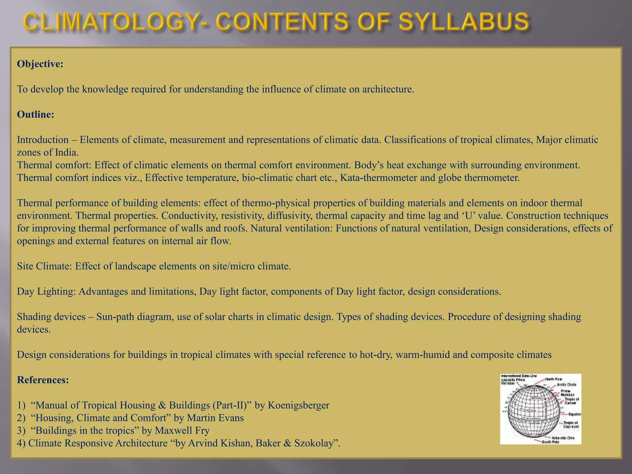 Objective:
To develop the knowledge required for understanding the influence of climate on architecture.
Outline:
Introduction – Elements of climate, measurement and representations of climatic data. Classifications of tropical climates, Major climatic
zones of India.
Thermal comfort: Effect of climatic elements on thermal comfort environment. Body’s heat exchange with surrounding environment.
Thermal comfort indices viz., Effective temperature, bio-climatic chart etc., Kata-thermometer and globe thermometer.
Thermal performance of building elements: effect of thermo-physical properties of building materials and elements on indoor thermal
environment. Thermal properties. Conductivity, resistivity, diffusivity, thermal capacity and time lag and ‘U’ value. Construction techniques
for improving thermal performance of walls and roofs. Natural ventilation: Functions of natural ventilation, Design considerations, effects of
openings and external features on internal air flow.
Site Climate: Effect of landscape elements on site/micro climate.
Day Lighting: Advantages and limitations, Day light factor, components of Day light factor, design considerations.
Shading devices – Sun-path diagram, use of solar charts in climatic design. Types of shading devices. Procedure of designing shading
devices.
Design considerations for buildings in tropical climates with special reference to hot-dry, warm-humid and composite climates
References:
1) “Manual of Tropical Housing & Buildings (Part-II)” by Koenigsberger
2) “Housing, Climate and Comfort” by Martin Evans
3) “Buildings in the tropics” by Maxwell Fry
4) Climate Responsive Architecture “by Arvind Kishan, Baker & Szokolay”.
 