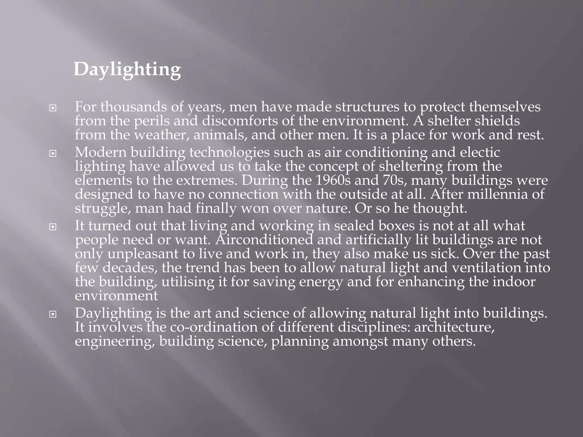 Daylighting
 For thousands of years, men have made structures to protect themselves
from the perils and discomforts of the environment. A shelter shields
from the weather, animals, and other men. It is a place for work and rest.
 Modern building technologies such as air conditioning and electic
lighting have allowed us to take the concept of sheltering from the
elements to the extremes. During the 1960s and 70s, many buildings were
designed to have no connection with the outside at all. After millennia of
struggle, man had finally won over nature. Or so he thought.
 It turned out that living and working in sealed boxes is not at all what
people need or want. Airconditioned and artificially lit buildings are not
only unpleasant to live and work in, they also make us sick. Over the past
few decades, the trend has been to allow natural light and ventilation into
the building, utilising it for saving energy and for enhancing the indoor
environment
 Daylighting is the art and science of allowing natural light into buildings.
It involves the co-ordination of different disciplines: architecture,
engineering, building science, planning amongst many others.
 