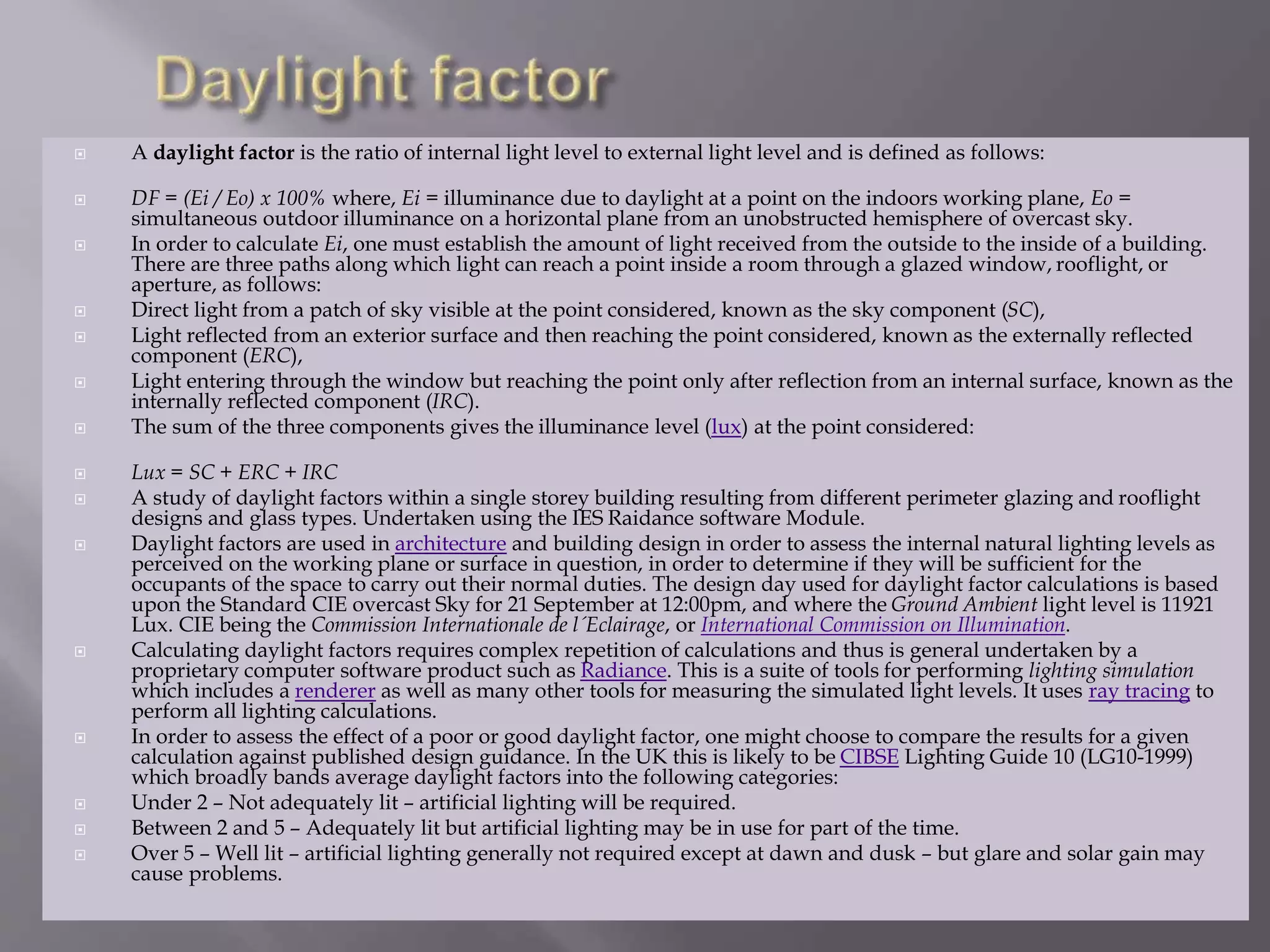  A daylight factor is the ratio of internal light level to external light level and is defined as follows:
 DF = (Ei / Eo) x 100% where, Ei = illuminance due to daylight at a point on the indoors working plane, Eo =
simultaneous outdoor illuminance on a horizontal plane from an unobstructed hemisphere of overcast sky.
 In order to calculate Ei, one must establish the amount of light received from the outside to the inside of a building.
There are three paths along which light can reach a point inside a room through a glazed window, rooflight, or
aperture, as follows:
 Direct light from a patch of sky visible at the point considered, known as the sky component (SC),
 Light reflected from an exterior surface and then reaching the point considered, known as the externally reflected
component (ERC),
 Light entering through the window but reaching the point only after reflection from an internal surface, known as the
internally reflected component (IRC).
 The sum of the three components gives the illuminance level (lux) at the point considered:
 Lux = SC + ERC + IRC
 A study of daylight factors within a single storey building resulting from different perimeter glazing and rooflight
designs and glass types. Undertaken using the IES Raidance software Module.
 Daylight factors are used in architecture and building design in order to assess the internal natural lighting levels as
perceived on the working plane or surface in question, in order to determine if they will be sufficient for the
occupants of the space to carry out their normal duties. The design day used for daylight factor calculations is based
upon the Standard CIE overcast Sky for 21 September at 12:00pm, and where the Ground Ambient light level is 11921
Lux. CIE being the Commission Internationale de l´Eclairage, or International Commission on Illumination.
 Calculating daylight factors requires complex repetition of calculations and thus is general undertaken by a
proprietary computer software product such as Radiance. This is a suite of tools for performing lighting simulation
which includes a renderer as well as many other tools for measuring the simulated light levels. It uses ray tracing to
perform all lighting calculations.
 In order to assess the effect of a poor or good daylight factor, one might choose to compare the results for a given
calculation against published design guidance. In the UK this is likely to be CIBSE Lighting Guide 10 (LG10-1999)
which broadly bands average daylight factors into the following categories:
 Under 2 – Not adequately lit – artificial lighting will be required.
 Between 2 and 5 – Adequately lit but artificial lighting may be in use for part of the time.
 Over 5 – Well lit – artificial lighting generally not required except at dawn and dusk – but glare and solar gain may
cause problems.
 