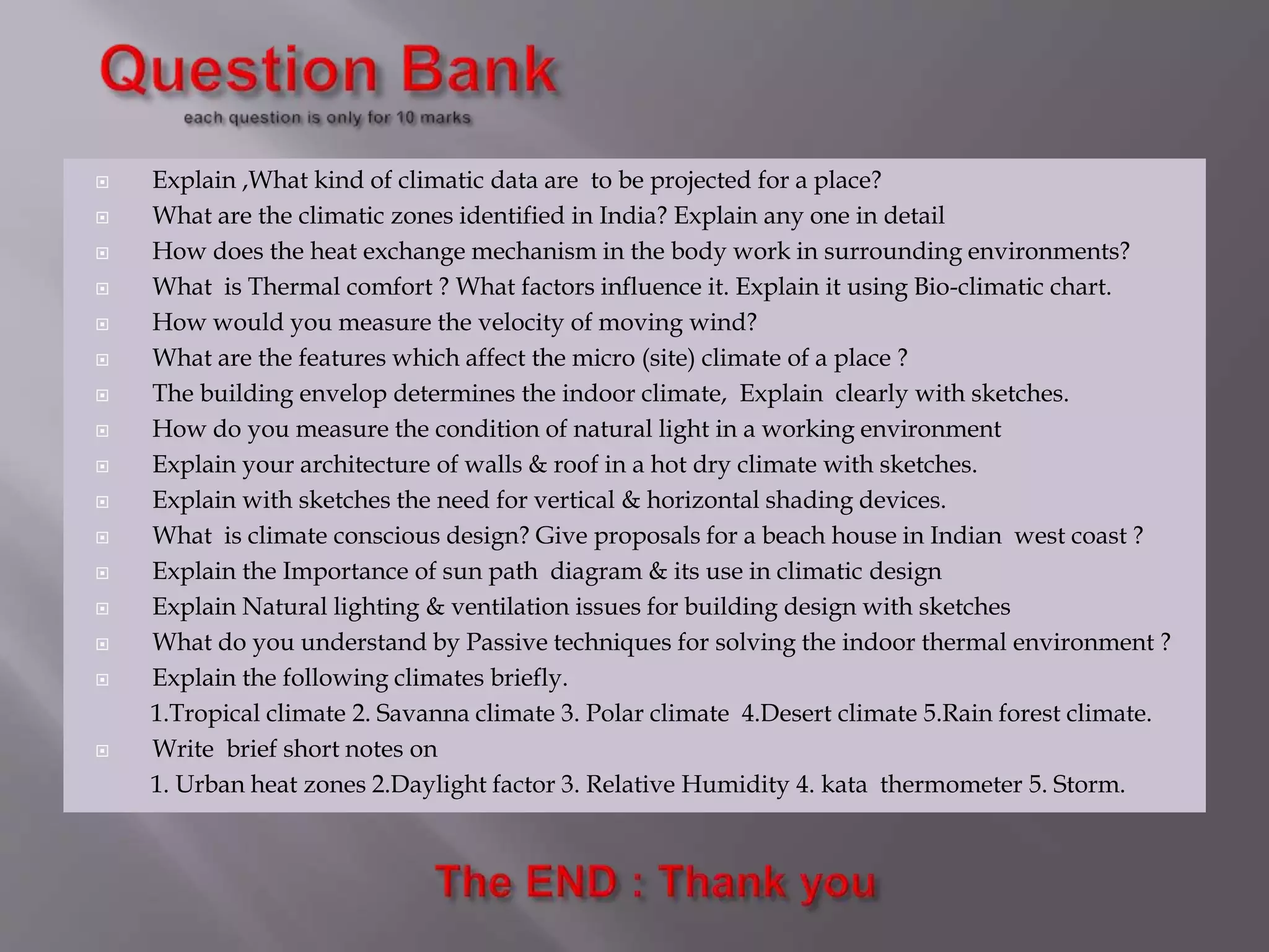  Explain ,What kind of climatic data are to be projected for a place?
 What are the climatic zones identified in India? Explain any one in detail
 How does the heat exchange mechanism in the body work in surrounding environments?
 What is Thermal comfort ? What factors influence it. Explain it using Bio-climatic chart.
 How would you measure the velocity of moving wind?
 What are the features which affect the micro (site) climate of a place ?
 The building envelop determines the indoor climate, Explain clearly with sketches.
 How do you measure the condition of natural light in a working environment
 Explain your architecture of walls & roof in a hot dry climate with sketches.
 Explain with sketches the need for vertical & horizontal shading devices.
 What is climate conscious design? Give proposals for a beach house in Indian west coast ?
 Explain the Importance of sun path diagram & its use in climatic design
 Explain Natural lighting & ventilation issues for building design with sketches
 What do you understand by Passive techniques for solving the indoor thermal environment ?
 Explain the following climates briefly.
1.Tropical climate 2. Savanna climate 3. Polar climate 4.Desert climate 5.Rain forest climate.
 Write brief short notes on
1. Urban heat zones 2.Daylight factor 3. Relative Humidity 4. kata thermometer 5. Storm.
 
