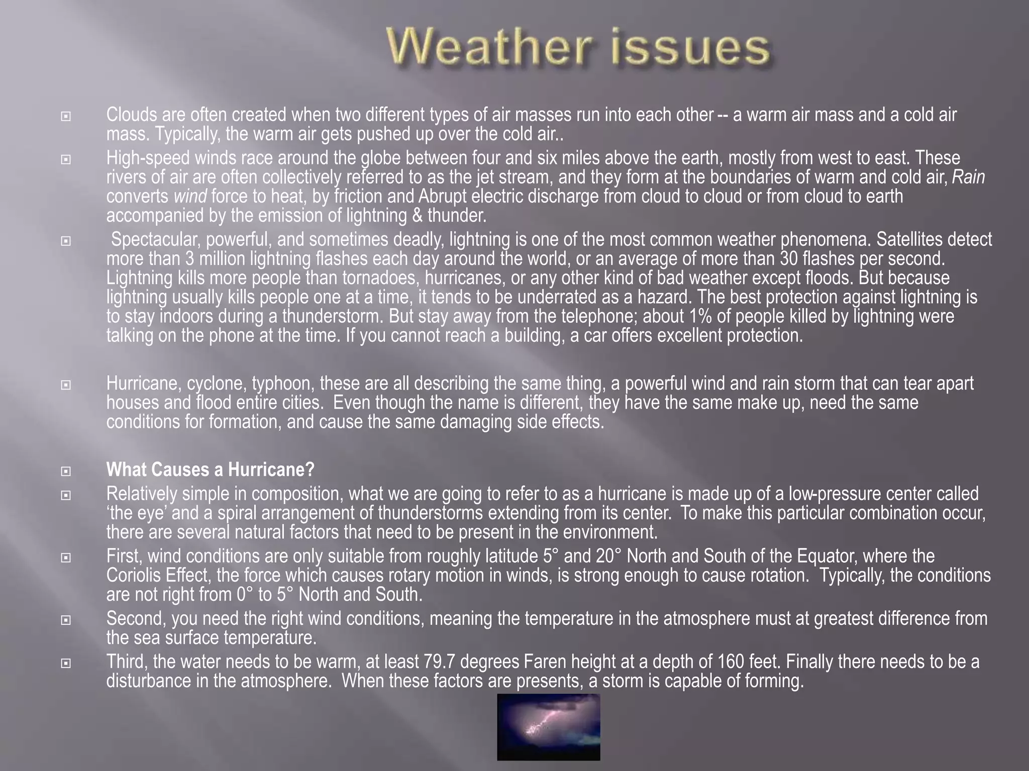  Clouds are often created when two different types of air masses run into each other -- a warm air mass and a cold air
mass. Typically, the warm air gets pushed up over the cold air..
 High-speed winds race around the globe between four and six miles above the earth, mostly from west to east. These
rivers of air are often collectively referred to as the jet stream, and they form at the boundaries of warm and cold air, Rain
converts wind force to heat, by friction and Abrupt electric discharge from cloud to cloud or from cloud to earth
accompanied by the emission of lightning & thunder.
 Spectacular, powerful, and sometimes deadly, lightning is one of the most common weather phenomena. Satellites detect
more than 3 million lightning flashes each day around the world, or an average of more than 30 flashes per second.
Lightning kills more people than tornadoes, hurricanes, or any other kind of bad weather except floods. But because
lightning usually kills people one at a time, it tends to be underrated as a hazard. The best protection against lightning is
to stay indoors during a thunderstorm. But stay away from the telephone; about 1% of people killed by lightning were
talking on the phone at the time. If you cannot reach a building, a car offers excellent protection.
 Hurricane, cyclone, typhoon, these are all describing the same thing, a powerful wind and rain storm that can tear apart
houses and flood entire cities. Even though the name is different, they have the same make up, need the same
conditions for formation, and cause the same damaging side effects.
 What Causes a Hurricane?
 Relatively simple in composition, what we are going to refer to as a hurricane is made up of a low-pressure center called
‘the eye’ and a spiral arrangement of thunderstorms extending from its center. To make this particular combination occur,
there are several natural factors that need to be present in the environment.
 First, wind conditions are only suitable from roughly latitude 5° and 20° North and South of the Equator, where the
Coriolis Effect, the force which causes rotary motion in winds, is strong enough to cause rotation. Typically, the conditions
are not right from 0° to 5° North and South.
 Second, you need the right wind conditions, meaning the temperature in the atmosphere must at greatest difference from
the sea surface temperature.
 Third, the water needs to be warm, at least 79.7 degrees Faren height at a depth of 160 feet. Finally there needs to be a
disturbance in the atmosphere. When these factors are presents, a storm is capable of forming.
 