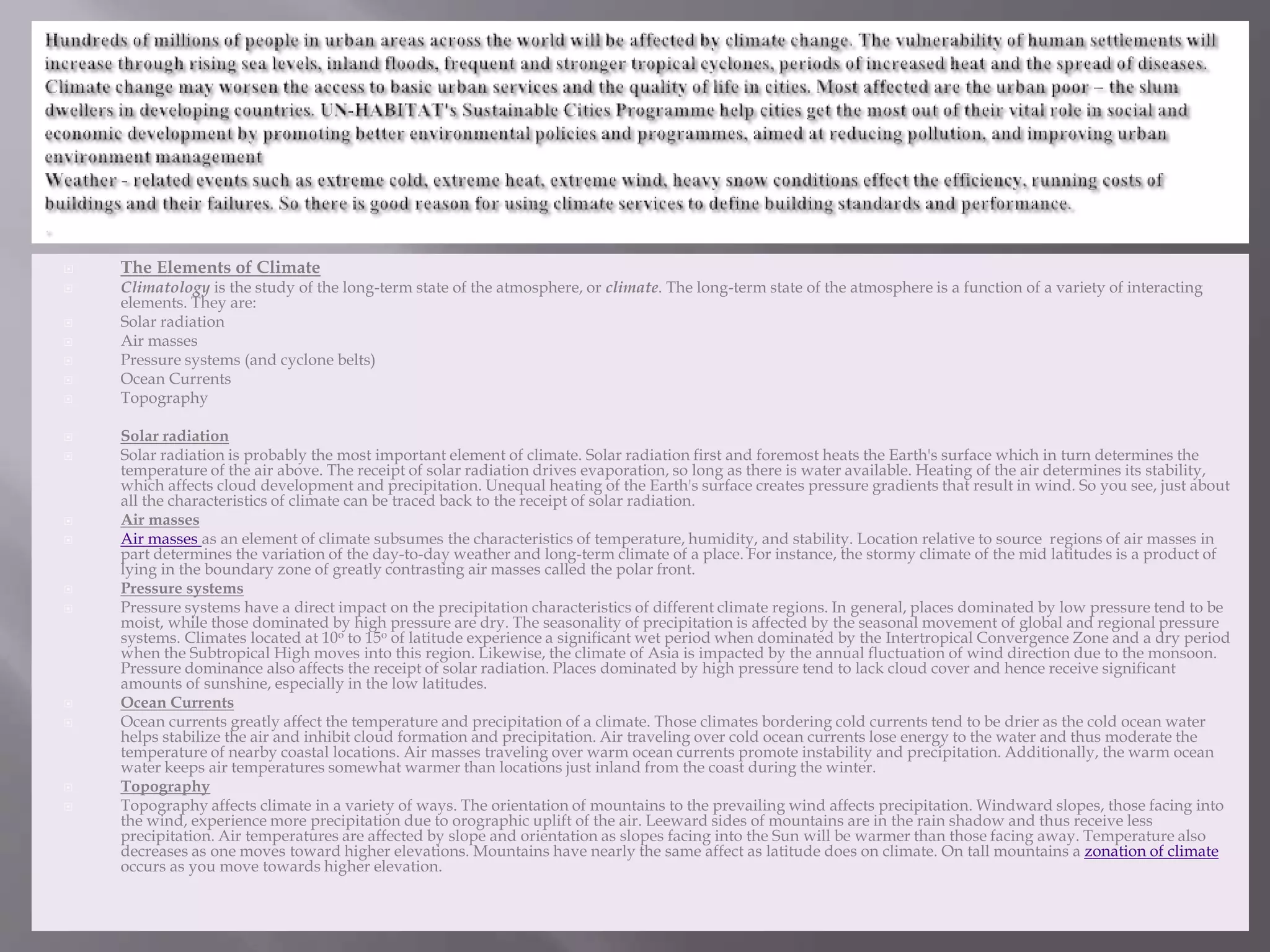  The Elements of Climate
 Climatology is the study of the long-term state of the atmosphere, or climate. The long-term state of the atmosphere is a function of a variety of interacting
elements. They are:
 Solar radiation
 Air masses
 Pressure systems (and cyclone belts)
 Ocean Currents
 Topography
 Solar radiation
 Solar radiation is probably the most important element of climate. Solar radiation first and foremost heats the Earth's surface which in turn determines the
temperature of the air above. The receipt of solar radiation drives evaporation, so long as there is water available. Heating of the air determines its stability,
which affects cloud development and precipitation. Unequal heating of the Earth's surface creates pressure gradients that result in wind. So you see, just about
all the characteristics of climate can be traced back to the receipt of solar radiation.
 Air masses
 Air masses as an element of climate subsumes the characteristics of temperature, humidity, and stability. Location relative to source regions of air masses in
part determines the variation of the day-to-day weather and long-term climate of a place. For instance, the stormy climate of the mid latitudes is a product of
lying in the boundary zone of greatly contrasting air masses called the polar front.
 Pressure systems
 Pressure systems have a direct impact on the precipitation characteristics of different climate regions. In general, places dominated by low pressure tend to be
moist, while those dominated by high pressure are dry. The seasonality of precipitation is affected by the seasonal movement of global and regional pressure
systems. Climates located at 10o to 15o of latitude experience a significant wet period when dominated by the Intertropical Convergence Zone and a dry period
when the Subtropical High moves into this region. Likewise, the climate of Asia is impacted by the annual fluctuation of wind direction due to the monsoon.
Pressure dominance also affects the receipt of solar radiation. Places dominated by high pressure tend to lack cloud cover and hence receive significant
amounts of sunshine, especially in the low latitudes.
 Ocean Currents
 Ocean currents greatly affect the temperature and precipitation of a climate. Those climates bordering cold currents tend to be drier as the cold ocean water
helps stabilize the air and inhibit cloud formation and precipitation. Air traveling over cold ocean currents lose energy to the water and thus moderate the
temperature of nearby coastal locations. Air masses traveling over warm ocean currents promote instability and precipitation. Additionally, the warm ocean
water keeps air temperatures somewhat warmer than locations just inland from the coast during the winter.
 Topography
 Topography affects climate in a variety of ways. The orientation of mountains to the prevailing wind affects precipitation. Windward slopes, those facing into
the wind, experience more precipitation due to orographic uplift of the air. Leeward sides of mountains are in the rain shadow and thus receive less
precipitation. Air temperatures are affected by slope and orientation as slopes facing into the Sun will be warmer than those facing away. Temperature also
decreases as one moves toward higher elevations. Mountains have nearly the same affect as latitude does on climate. On tall mountains a zonation of climate
occurs as you move towards higher elevation.
 