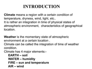 INTRODUCTION
Climate means a region with a certain condition of
temperature, dryness, wind, light, etc..
It is rather an integration in time of physical states of
atmospheric environment, characteristics of geographical
location.
Weather is the momentary state of atmospheric
environment at a certain location .
Climate can be called the integration of time of weather
condition.
Climate has 4 major elements:-
EARTH – soil
WATER – humidity
FIRE – sun and temperature
AIR – wind
 
