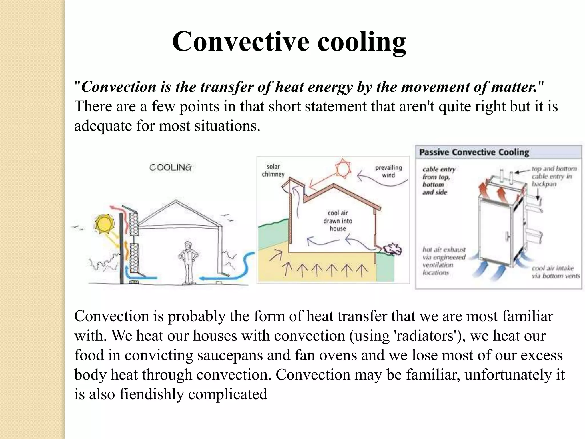 Convective cooling 
"Convection is the transfer of heat energy by the movement of matter." 
There are a few points in that short statement that aren't quite right but it is 
adequate for most situations. 
Convection is probably the form of heat transfer that we are most familiar 
with. We heat our houses with convection (using 'radiators'), we heat our 
food in convicting saucepans and fan ovens and we lose most of our excess 
body heat through convection. Convection may be familiar, unfortunately it 
is also fiendishly complicated 
 