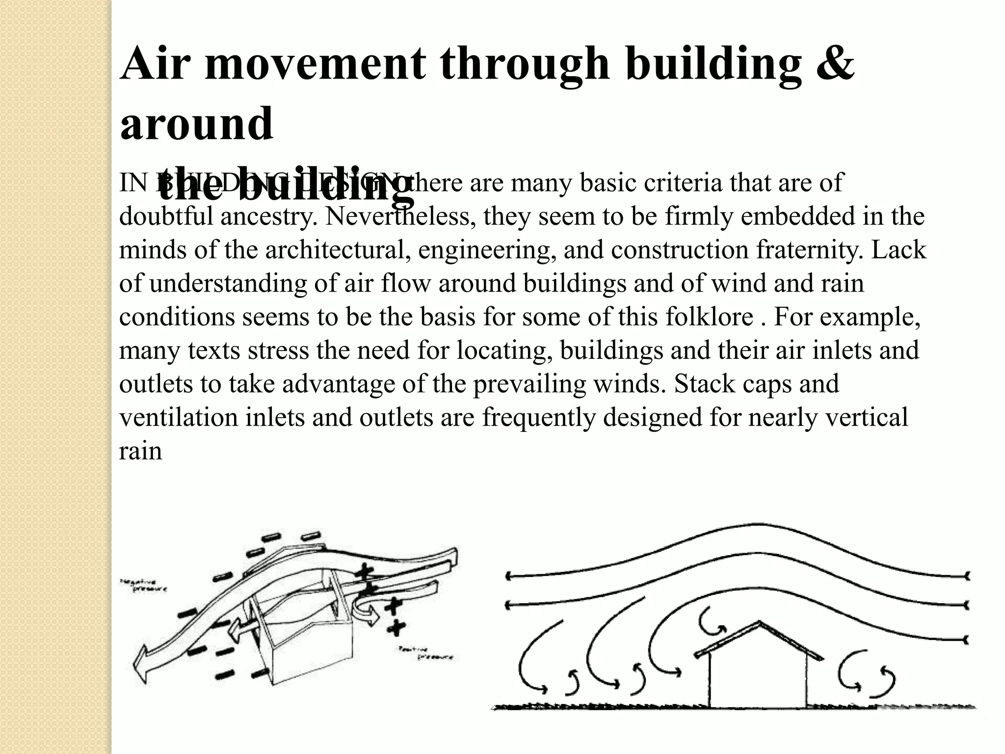 Air movement through building & 
around 
IN BthUIeLD bINuG iDlEdSiIGnNg there are many basic criteria that are of 
doubtful ancestry. Nevertheless, they seem to be firmly embedded in the 
minds of the architectural, engineering, and construction fraternity. Lack 
of understanding of air flow around buildings and of wind and rain 
conditions seems to be the basis for some of this folklore . For example, 
many texts stress the need for locating, buildings and their air inlets and 
outlets to take advantage of the prevailing winds. Stack caps and 
ventilation inlets and outlets are frequently designed for nearly vertical 
rain 
 