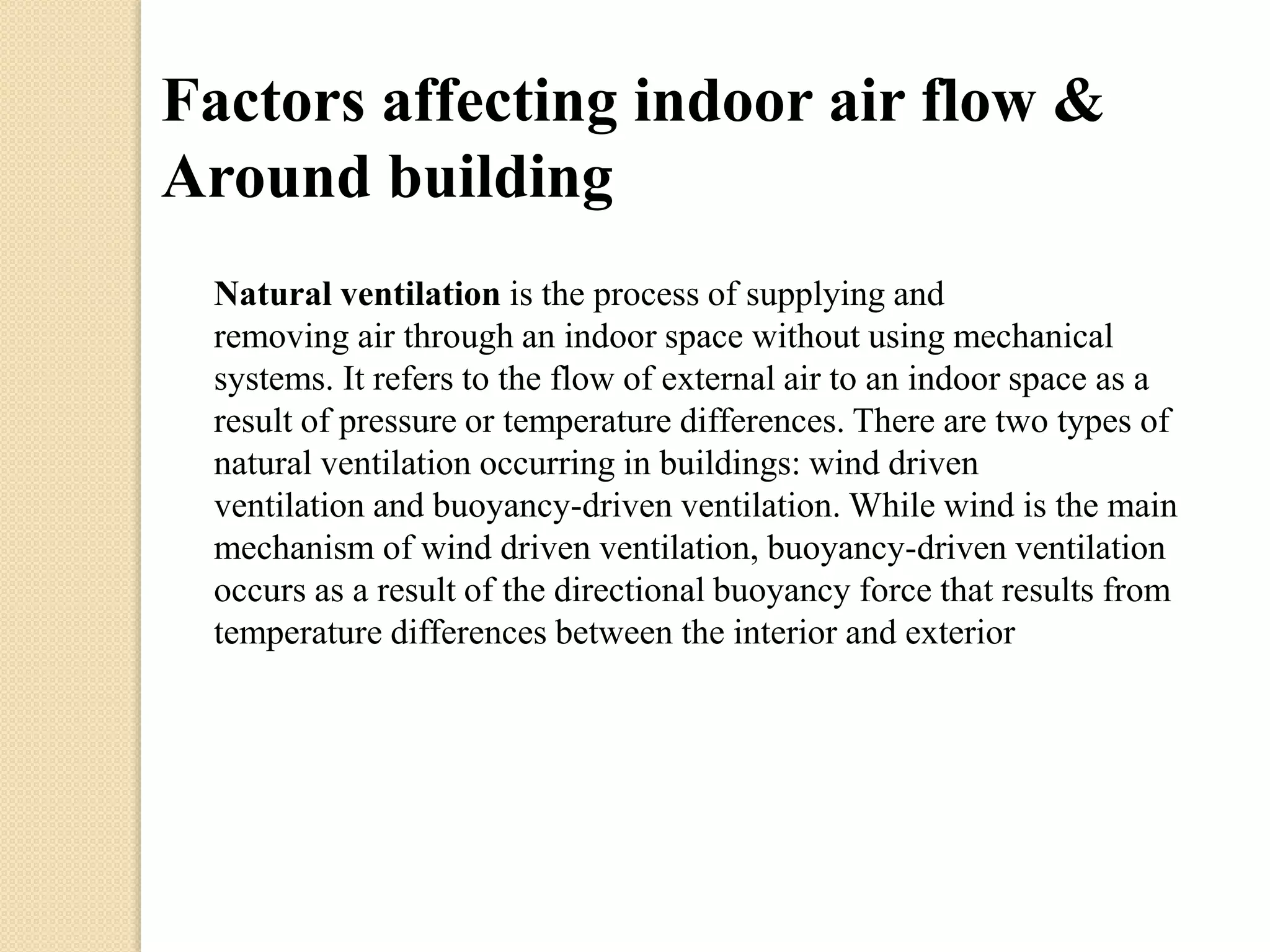 Factors affecting indoor air flow & 
Around building 
Natural ventilation is the process of supplying and 
removing air through an indoor space without using mechanical 
systems. It refers to the flow of external air to an indoor space as a 
result of pressure or temperature differences. There are two types of 
natural ventilation occurring in buildings: wind driven 
ventilation and buoyancy-driven ventilation. While wind is the main 
mechanism of wind driven ventilation, buoyancy-driven ventilation 
occurs as a result of the directional buoyancy force that results from 
temperature differences between the interior and exterior 
 