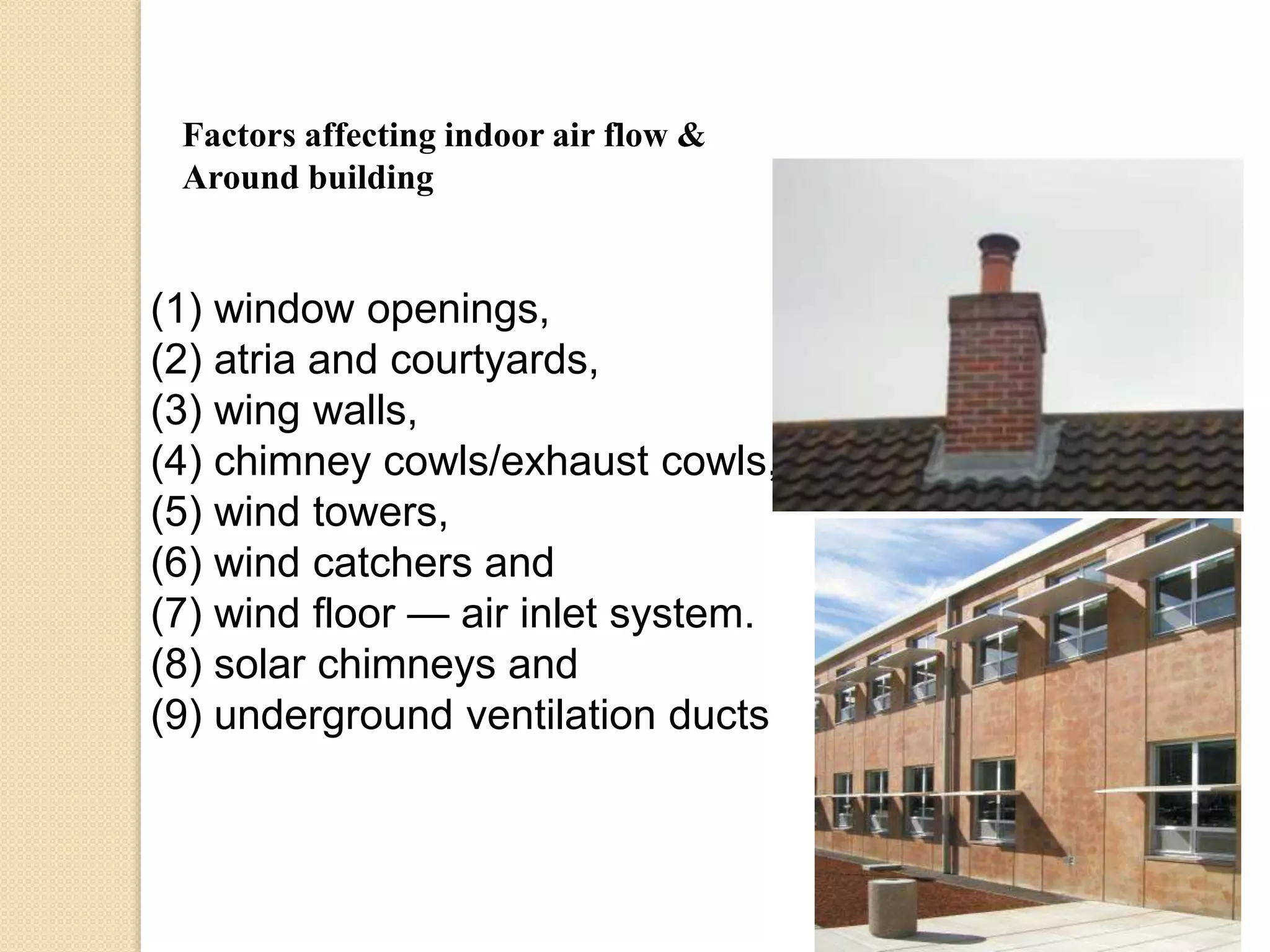 Factors affecting indoor air flow & 
Around building 
(1) window openings, 
(2) atria and courtyards, 
(3) wing walls, 
(4) chimney cowls/exhaust cowls, 
(5) wind towers, 
(6) wind catchers and 
(7) wind floor — air inlet system. 
(8) solar chimneys and 
(9) underground ventilation ducts 
 