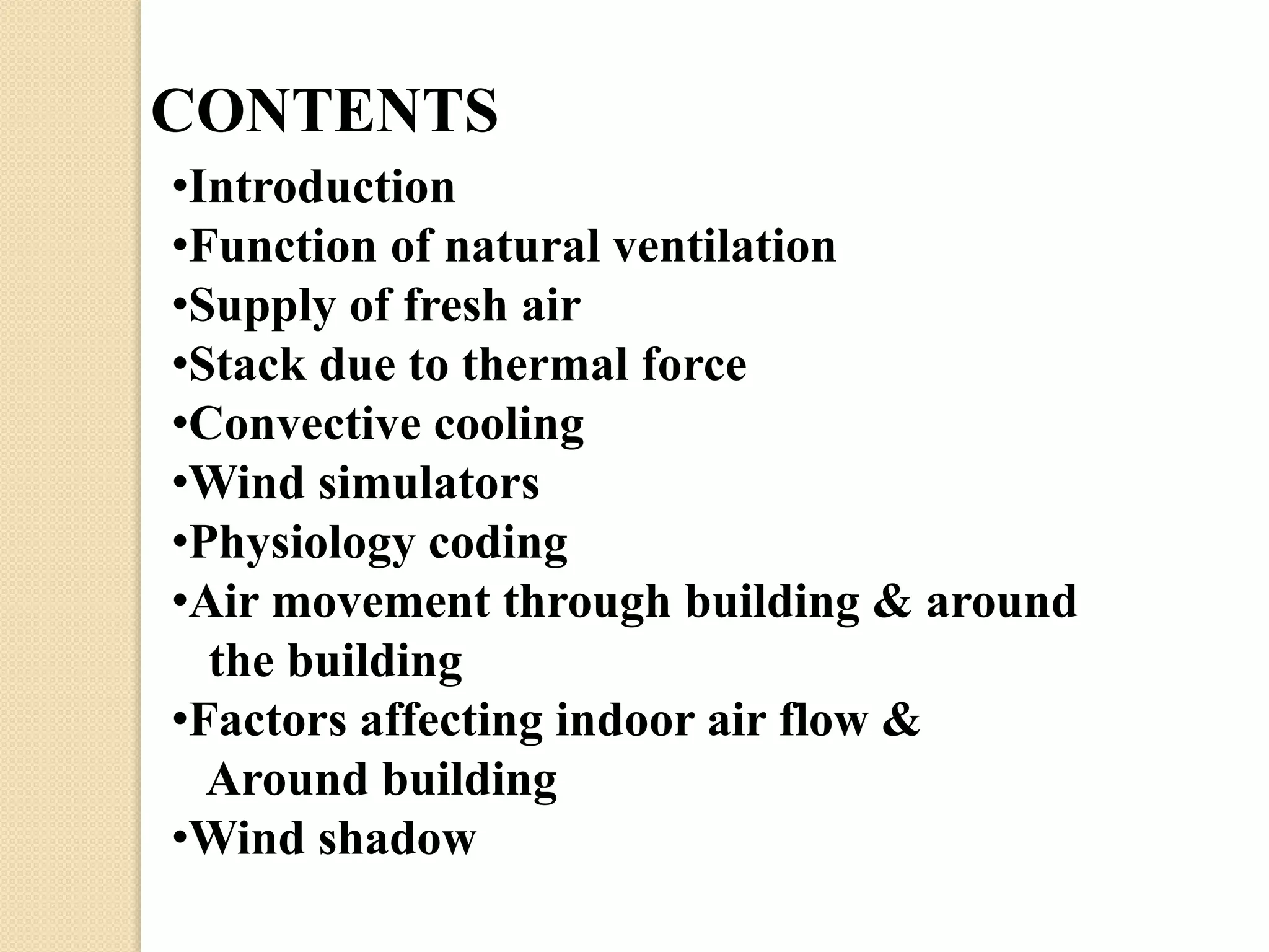 CONTENTS 
•Introduction 
•Function of natural ventilation 
•Supply of fresh air 
•Stack due to thermal force 
•Convective cooling 
•Wind simulators 
•Physiology coding 
•Air movement through building & around 
the building 
•Factors affecting indoor air flow & 
Around building 
•Wind shadow 
 