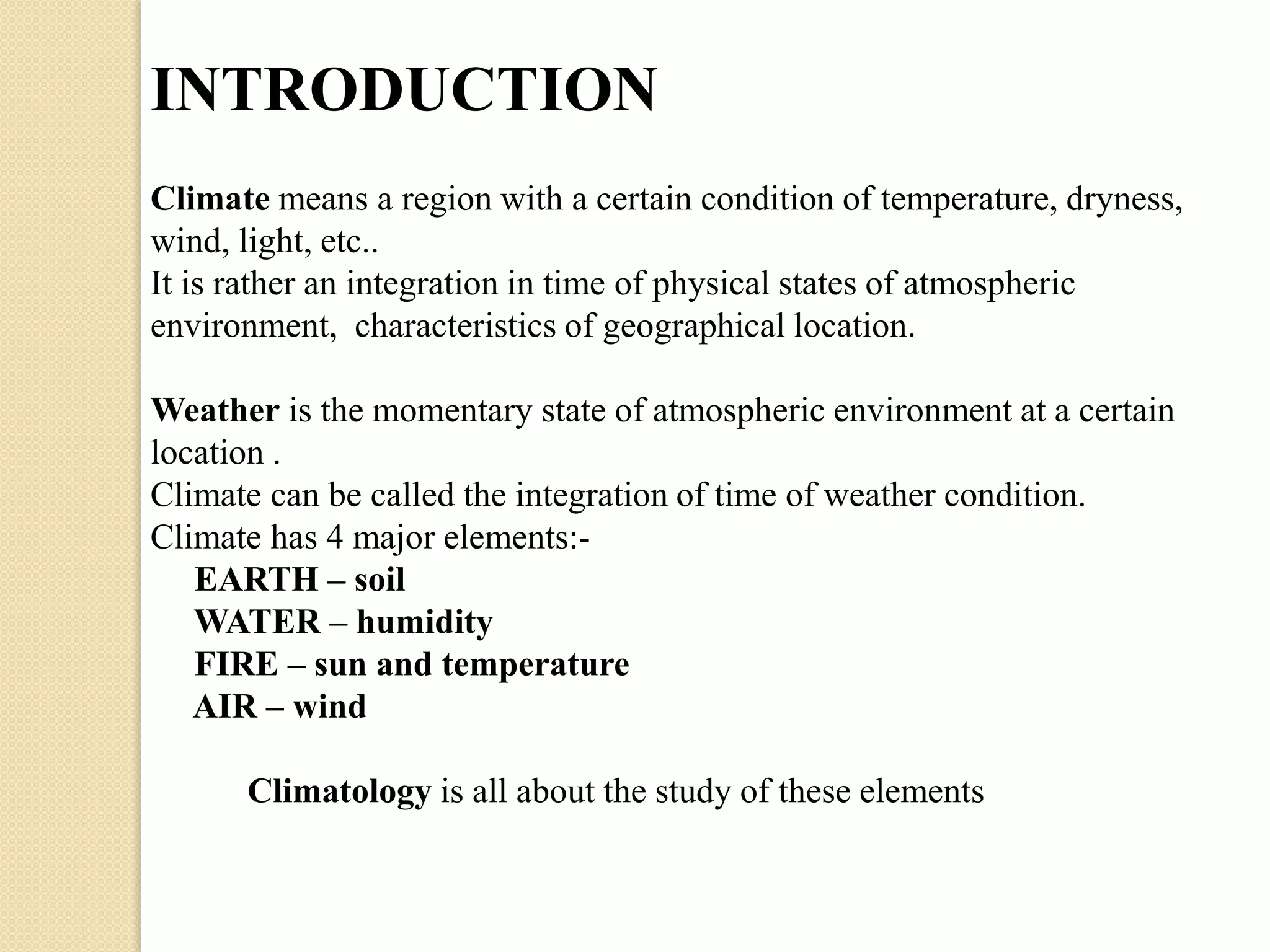 INTRODUCTION 
Climate means a region with a certain condition of temperature, dryness, 
wind, light, etc.. 
It is rather an integration in time of physical states of atmospheric 
environment, characteristics of geographical location. 
Weather is the momentary state of atmospheric environment at a certain 
location . 
Climate can be called the integration of time of weather condition. 
Climate has 4 major elements:- 
EARTH – soil 
WATER – humidity 
FIRE – sun and temperature 
AIR – wind 
Climatology is all about the study of these elements 
 