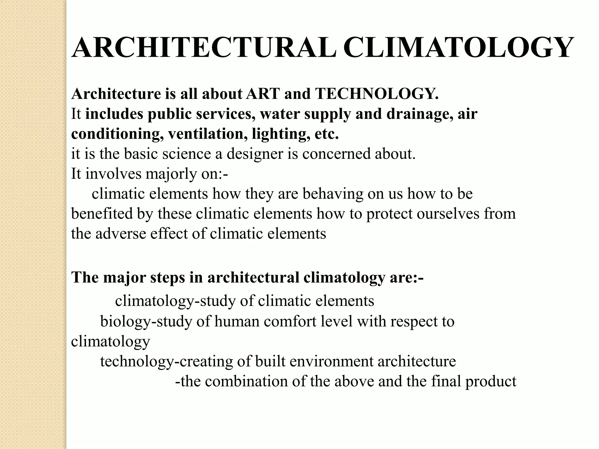 ARCHITECTURAL CLIMATOLOGY 
Architecture is all about ART and TECHNOLOGY. 
It includes public services, water supply and drainage, air 
conditioning, ventilation, lighting, etc. 
it is the basic science a designer is concerned about. 
It involves majorly on:- 
climatic elements how they are behaving on us how to be 
benefited by these climatic elements how to protect ourselves from 
the adverse effect of climatic elements 
The major steps in architectural climatology are:- 
climatology-study of climatic elements 
biology-study of human comfort level with respect to 
climatology 
technology-creating of built environment architecture 
-the combination of the above and the final product 
 