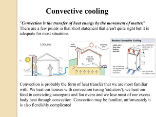 Convective cooling 
"Convection is the transfer of heat energy by the movement of matter." 
There are a few points in that short statement that aren't quite right but it is 
adequate for most situations. 
Convection is probably the form of heat transfer that we are most familiar 
with. We heat our houses with convection (using 'radiators'), we heat our 
food in convicting saucepans and fan ovens and we lose most of our excess 
body heat through convection. Convection may be familiar, unfortunately it 
is also fiendishly complicated 
 