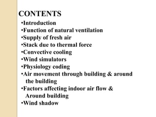 CONTENTS 
•Introduction 
•Function of natural ventilation 
•Supply of fresh air 
•Stack due to thermal force 
•Convective cooling 
•Wind simulators 
•Physiology coding 
•Air movement through building & around 
the building 
•Factors affecting indoor air flow & 
Around building 
•Wind shadow 
 