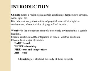 INTRODUCTION 
Climate means a region with a certain condition of temperature, dryness, 
wind, light, etc.. 
It is rather an integration in time of physical states of atmospheric 
environment, characteristics of geographical location. 
Weather is the momentary state of atmospheric environment at a certain 
location . 
Climate can be called the integration of time of weather condition. 
Climate has 4 major elements:- 
EARTH – soil 
WATER – humidity 
FIRE – sun and temperature 
AIR – wind 
Climatology is all about the study of these elements 
 