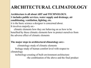 ARCHITECTURAL CLIMATOLOGY 
Architecture is all about ART and TECHNOLOGY. 
It includes public services, water supply and drainage, air 
conditioning, ventilation, lighting, etc. 
it is the basic science a designer is concerned about. 
It involves majorly on:- 
climatic elements how they are behaving on us how to be 
benefited by these climatic elements how to protect ourselves from 
the adverse effect of climatic elements 
The major steps in architectural climatology are:- 
climatology-study of climatic elements 
biology-study of human comfort level with respect to 
climatology 
technology-creating of built environment architecture 
-the combination of the above and the final product 
 