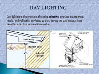 DAY LIGHTING
Day lighting is the practice of placing windows, or other transparent
media, and reflective surfaces so that, during the day ,natural light
provides effective internal illumination.
 