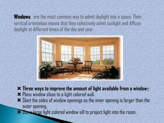 Windows are the most common way to admit daylight into a space. Their
vertical orientation means that they selectively admit sunlight and diffuse
daylight at different times of the day and year.




  Three ways to improve the amount of light available from a window::
  Place window close to a light colored wall.
  Slant the sides of window openings so the inner opening is larger than the
   outer opening.
  Use a large light colored window sill to project light into the room.
 