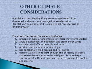 OTHER CLIMATIC
       CONSIDERATIONS
•Rainfall can be a liability if any concentrated runoff from
developed surfaces is not managed to avoid erosion
•Rainfall can be an asset if it is collected off roofs for use as
drinking water



For storms/hurricanes/monsoons/typhoons :
  1. provide or make arrangements for emergency storm shelters
  2. avoid development in floodplain and storm surge areas
  3. consider wind effects on walls and roofs
  4. provide storm shutters for openings
  5. use appropriate wind bracing and tie-downs
  6. design facilities to be light enough and of readily available
      and renewable materials to be safely sacrificial to large
      storms, or of sufficient mass and detail to prevent loss of life
      and material
 