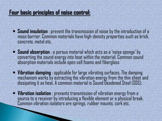 Four basic principles of noise control:

  Sound insulation : prevent the transmission of noise by the introduction of a
   mass barrier. Common materials have high-density properties such as brick,
   concrete, metal etc.
  Sound absorption : a porous material which acts as a ‘noise sponge’ by
   converting the sound energy into heat within the material. Common sound
   absorption materials include open cell foams and fiberglass
  Vibration damping : applicable for large vibrating surfaces. The damping
   mechanism works by extracting the vibration energy from the thin sheet and
   dissipating it as heat. A common material is Sound Deadened Steel (SDS).
  Vibration isolation : prevents transmission of vibration energy from a
   source to a receiver by introducing a flexible element or a physical break.
   Common vibration isolators are springs, rubber mounts, cork etc.
 