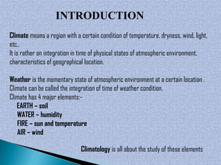 INTRODUCTION
Climate means a region with a certain condition of temperature, dryness, wind, light,
etc..
It is rather an integration in time of physical states of atmospheric environment,
characteristics of geographical location.

Weather is the momentary state of atmospheric environment at a certain location .
Climate can be called the integration of time of weather condition.
Climate has 4 major elements:-
   EARTH – soil
   WATER – humidity
   FIRE – sun and temperature
   AIR – wind

                              Climatology is all about the study of these elements
 