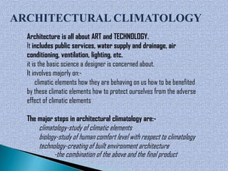 ARCHITECTURAL CLIMATOLOGY
  Architecture is all about ART and TECHNOLOGY.
  It includes public services, water supply and drainage, air
  conditioning, ventilation, lighting, etc.
  it is the basic science a designer is concerned about.
  It involves majorly on:-
       climatic elements how they are behaving on us how to be benefited
  by these climatic elements how to protect ourselves from the adverse
  effect of climatic elements

  The major steps in architectural climatology are:-
      climatology-study of climatic elements
      biology-study of human comfort level with respect to climatology
      technology-creating of built environment architecture
            -the combination of the above and the final product
 