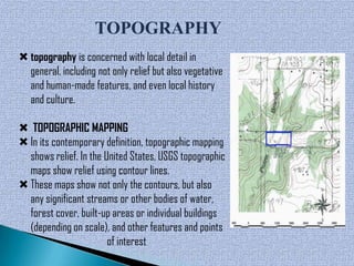 TOPOGRAPHY
 topography is concerned with local detail in
  general, including not only relief but also vegetative
  and human-made features, and even local history
  and culture.

 TOPOGRAPHIC MAPPING
 In its contemporary definition, topographic mapping
  shows relief. In the United States, USGS topographic
  maps show relief using contour lines.
 These maps show not only the contours, but also
  any significant streams or other bodies of water,
  forest cover, built-up areas or individual buildings
  (depending on scale), and other features and points
                        of interest
 