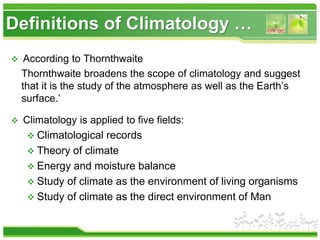 Definitions of Climatology …
 According to Thornthwaite
Thornthwaite broadens the scope of climatology and suggest
that it is the study of the atmosphere as well as the Earth’s
surface.’
 Climatology is applied to five fields:
 Climatological records
 Theory of climate
 Energy and moisture balance
 Study of climate as the environment of living organisms
 Study of climate as the direct environment of Man
 