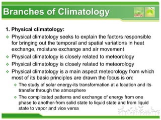 Branches of Climatology
1. Physical climatology:
 Physical climatology seeks to explain the factors responsible
for bringing out the temporal and spatial variations in heat
exchange, moisture exchange and air movement
 Physical climatology is closely related to meteorology
 Physical climatology is closely related to meteorology
 Physical climatology is a main aspect meteorology from which
most of its basic principles are drawn the focus is on:
 The study of solar energy-its transformation at a location and its
transfer through the atmosphere
 The complicated patterns and exchange of energy from one
phase to another-from solid state to liquid state and from liquid
state to vapor and vice versa
 